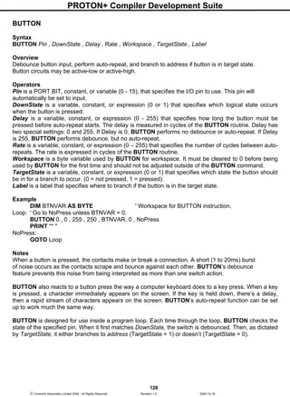 PROTON+ Compiler Development Suite
128
 Crownhill Associates Limited 2004 - All Rights Reserved Revision 1.2 2004-10-18
BUTTON
Syntax
BUTTON Pin , DownState , Delay , Rate , Workspace , TargetState , Label
Overview
Debounce button input, perform auto-repeat, and branch to address if button is in target state.
Button circuits may be active-low or active-high.
Operators
Pin is a PORT.BIT, constant, or variable (0 - 15), that specifies the I/O pin to use. This pin will
automatically be set to input.
DownState is a variable, constant, or expression (0 or 1) that specifies which logical state occurs
when the button is pressed.
Delay is a variable, constant, or expression (0 - 255) that specifies how long the button must be
pressed before auto-repeat starts. The delay is measured in cycles of the BUTTON routine. Delay has
two special settings: 0 and 255. If Delay is 0, BUTTON performs no debounce or auto-repeat. If Delay
is 255, BUTTON performs debounce, but no auto-repeat.
Rate is a variable, constant, or expression (0 – 255) that specifies the number of cycles between auto-
repeats. The rate is expressed in cycles of the BUTTON routine.
Workspace is a byte variable used by BUTTON for workspace. It must be cleared to 0 before being
used by BUTTON for the first time and should not be adjusted outside of the BUTTON command.
TargetState is a variable, constant, or expression (0 or 1) that specifies which state the button should
be in for a branch to occur. (0 = not pressed, 1 = pressed).
Label is a label that specifies where to branch if the button is in the target state.
Example
DIM BTNVAR AS BYTE ' Workspace for BUTTON instruction.
Loop: ' Go to NoPress unless BTNVAR = 0.
BUTTON 0 , 0 , 255 , 250 , BTNVAR, 0 , NoPress
PRINT "* "
NoPress:
GOTO Loop
Notes
When a button is pressed, the contacts make or break a connection. A short (1 to 20ms) burst
of noise occurs as the contacts scrape and bounce against each other. BUTTON’s debounce
feature prevents this noise from being interpreted as more than one switch action.
BUTTON also reacts to a button press the way a computer keyboard does to a key press. When a key
is pressed, a character immediately appears on the screen. If the key is held down, there’s a delay,
then a rapid stream of characters appears on the screen. BUTTON’s auto-repeat function can be set
up to work much the same way.
BUTTON is designed for use inside a program loop. Each time through the loop, BUTTON checks the
state of the specified pin. When it first matches DownState, the switch is debounced. Then, as dictated
by TargetState, it either branches to address (TargetState = 1) or doesn’t (TargetState = 0).
 