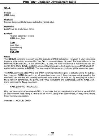 PROTON+ Compiler Development Suite
130
 Crownhill Associates Limited 2004 - All Rights Reserved Revision 1.2 2004-10-18
CALL
Syntax
CALL Label
Overview
Execute the assembly language subroutine named label.
Operators
Label must be a valid label name.
Example
' Call an assembler routine
CALL Asm_Sub
ASM
Asm_Sub
{mnemonics}
Return
ENDASM
Notes
The GOSUB command is usually used to execute a BASIC subroutine. However, if your subroutine
happens to be written in assembler, the CALL command should be used. The main difference be-
tween GOSUB and CALL is that when CALL is used, the label's existence is not checked until as-
sembly time. Using CALL, a label in an assembly language section can be accessed that would oth-
erwise be inaccessible to GOSUB. This also means that any errors produced will be assembler types.
The CALL command adds PAGE and BANK switching instructions prior to actually calling the subrou-
tine, however, if CALL is used in an all assembler environment, the extra mnemonics preceding the
command can interfere with carefully sculptured code such as bit tests etc. By wrapping the subrou-
tine's name in parenthesis, the BANK and PAGE instructions are suppressed, and the CALL com-
mand becomes the CALL mnemonic.
CALL (SUBROUTINE_NAME)
Only use the mnemonic variation of CALL, if you know that your destination is within the same PAGE
as the section of code calling it. This is not an issue if using 16-bit core devices, as they have a more
linear memory organisation.
See also : GOSUB, GOTO
 