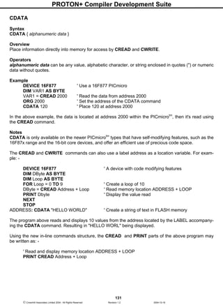 PROTON+ Compiler Development Suite
131
 Crownhill Associates Limited 2004 - All Rights Reserved Revision 1.2 2004-10-18
CDATA
Syntax
CDATA { alphanumeric data }
Overview
Place information directly into memory for access by CREAD and CWRITE.
Operators
alphanumeric data can be any value, alphabetic character, or string enclosed in quotes (") or numeric
data without quotes.
Example
DEVICE 16F877 ' Use a 16F877 PICmicro
DIM VAR1 AS BYTE
VAR1 = CREAD 2000 ' Read the data from address 2000
ORG 2000 ' Set the address of the CDATA command
CDATA 120 ' Place 120 at address 2000
In the above example, the data is located at address 2000 within the PICmicrotm
, then it's read using
the CREAD command.
Notes
CDATA is only available on the newer PICmicrotm
types that have self-modifying features, such as the
16F87x range and the 16-bit core devices, and offer an efficient use of precious code space.
The CREAD and CWRITE commands can also use a label address as a location variable. For exam-
ple: -
DEVICE 16F877 ' A device with code modifying features
DIM DByte AS BYTE
DIM Loop AS BYTE
FOR Loop = 0 TO 9 ' Create a loop of 10
DByte = CREAD Address + Loop ' Read memory location ADDRESS + LOOP
PRINT Dbyte ' Display the value read
NEXT
STOP
ADDRESS: CDATA "HELLO WORLD" ' Create a string of text in FLASH memory
The program above reads and displays 10 values from the address located by the LABEL accompany-
ing the CDATA command. Resulting in "HELLO WORL" being displayed.
Using the new in-line commands structure, the CREAD and PRINT parts of the above program may
be written as: -
' Read and display memory location ADDRESS + LOOP
PRINT CREAD Address + Loop
 
