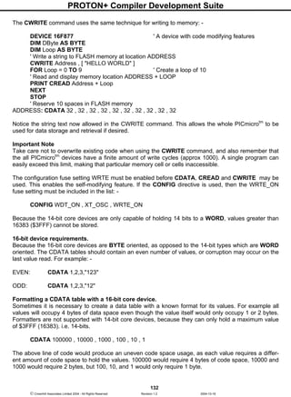 PROTON+ Compiler Development Suite
132
 Crownhill Associates Limited 2004 - All Rights Reserved Revision 1.2 2004-10-18
The CWRITE command uses the same technique for writing to memory: -
DEVICE 16F877 ' A device with code modifying features
DIM DByte AS BYTE
DIM Loop AS BYTE
' Write a string to FLASH memory at location ADDRESS
CWRITE Address , [ "HELLO WORLD" ]
FOR Loop = 0 TO 9 ' Create a loop of 10
' Read and display memory location ADDRESS + LOOP
PRINT CREAD Address + Loop
NEXT
STOP
' Reserve 10 spaces in FLASH memory
ADDRESS: CDATA 32 , 32 , 32 , 32 , 32 , 32 , 32 , 32 , 32 , 32
Notice the string text now allowed in the CWRITE command. This allows the whole PICmicrotm
to be
used for data storage and retrieval if desired.
Important Note
Take care not to overwrite existing code when using the CWRITE command, and also remember that
the all PICmicrotm
devices have a finite amount of write cycles (approx 1000). A single program can
easily exceed this limit, making that particular memory cell or cells inaccessible.
The configuration fuse setting WRTE must be enabled before CDATA, CREAD and CWRITE may be
used. This enables the self-modifying feature. If the CONFIG directive is used, then the WRTE_ON
fuse setting must be included in the list: -
CONFIG WDT_ON , XT_OSC , WRTE_ON
Because the 14-bit core devices are only capable of holding 14 bits to a WORD, values greater than
16383 ($3FFF) cannot be stored.
16-bit device requirements.
Because the 16-bit core devices are BYTE oriented, as opposed to the 14-bit types which are WORD
oriented. The CDATA tables should contain an even number of values, or corruption may occur on the
last value read. For example: -
EVEN: CDATA 1,2,3,"123"
ODD: CDATA 1,2,3,"12"
Formatting a CDATA table with a 16-bit core device.
Sometimes it is necessary to create a data table with a known format for its values. For example all
values will occupy 4 bytes of data space even though the value itself would only occupy 1 or 2 bytes.
Formatters are not supported with 14-bit core devices, because they can only hold a maximum value
of $3FFF (16383). i.e. 14-bits.
CDATA 100000 , 10000 , 1000 , 100 , 10 , 1
The above line of code would produce an uneven code space usage, as each value requires a differ-
ent amount of code space to hold the values. 100000 would require 4 bytes of code space, 10000 and
1000 would require 2 bytes, but 100, 10, and 1 would only require 1 byte.
 