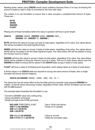 PROTON+ Compiler Development Suite
133
 Crownhill Associates Limited 2004 - All Rights Reserved Revision 1.2 2004-10-18
Reading these values using CREAD would cause problems because there is no way of knowing the
amount of bytes to read in order to increment to the next valid value.
The answer is to use formatters to ensure that a value occupies a predetermined amount of bytes.
These are: -
BYTE
WORD
DWORD
FLOAT
Placing one of these formatters before the value in question will force a given length.
CDATA DWORD 100000 , DWORD 10000 , DWORD 1000 ,_
DWORD 100 , DWORD 10 , DWORD 1
BYTE will force the value to occupy one byte of code space, regardless of it's value. Any values above
255 will be truncated to the least significant byte.
WORD will force the value to occupy 2 bytes of code space, regardless of its value. Any values above
65535 will be truncated to the two least significant bytes. Any value below 255 will be padded to bring
the memory count to 2 bytes.
DWORD will force the value to occupy 4 bytes of code space, regardless of its value. Any value below
65535 will be padded to bring the memory count to 4 bytes. The line of code shown above uses the
DWORD formatter to ensure all the values in the CDATA table occupy 4 bytes of code space.
FLOAT will force a value to its floating point equivalent, which always takes up 4 bytes of code space.
If all the values in an CDATA table are required to occupy the same amount of bytes, then a single
formatter will ensure that this happens.
CDATA AS DWORD 100000 , 10000 , 1000 , 100 , 10 , 1
The above line has the same effect as the formatter previous example using separate DWORD for-
matters, in that all values will occupy 4 bytes, regardless of their value. All four formatters can be used
with the AS keyword.
The example below illustrates the formatters in use.
' Convert a DWORD value into a string array
' Using only BASIC commands
' Similar principle to the STR$ command
INCLUDE "PROTON18_4.INC" ' Use a 16-bit core device
DIM P10 AS DWORD ' Power of 10 variable
DIM CNT AS BYTE
DIM J AS BYTE
DIM VALUE AS DWORD ' Value to convert
DIM STRING1[11] AS BYTE ' Holds the converted value
 
