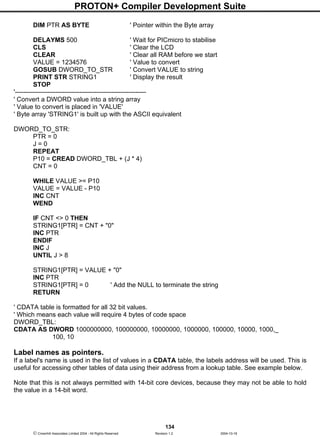 PROTON+ Compiler Development Suite
134
 Crownhill Associates Limited 2004 - All Rights Reserved Revision 1.2 2004-10-18
DIM PTR AS BYTE ' Pointer within the Byte array
DELAYMS 500 ' Wait for PICmicro to stabilise
CLS ' Clear the LCD
CLEAR ' Clear all RAM before we start
VALUE = 1234576 ' Value to convert
GOSUB DWORD_TO_STR ' Convert VALUE to string
PRINT STR STRING1 ' Display the result
STOP
'-------------------------------------------------------------
' Convert a DWORD value into a string array
' Value to convert is placed in 'VALUE'
' Byte array 'STRING1' is built up with the ASCII equivalent
DWORD_TO_STR:
PTR = 0
J = 0
REPEAT
P10 = CREAD DWORD_TBL + (J * 4)
CNT = 0
WHILE VALUE >= P10
VALUE = VALUE - P10
INC CNT
WEND
IF CNT <> 0 THEN
STRING1[PTR] = CNT + "0"
INC PTR
ENDIF
INC J
UNTIL J > 8
STRING1[PTR] = VALUE + "0"
INC PTR
STRING1[PTR] = 0 ' Add the NULL to terminate the string
RETURN
' CDATA table is formatted for all 32 bit values.
' Which means each value will require 4 bytes of code space
DWORD_TBL:
CDATA AS DWORD 1000000000, 100000000, 10000000, 1000000, 100000, 10000, 1000,_
100, 10
Label names as pointers.
If a label's name is used in the list of values in a CDATA table, the labels address will be used. This is
useful for accessing other tables of data using their address from a lookup table. See example below.
Note that this is not always permitted with 14-bit core devices, because they may not be able to hold
the value in a 14-bit word.
 
