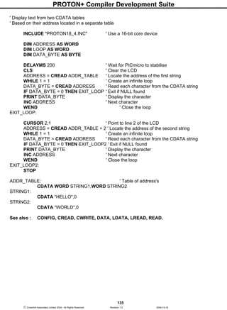 PROTON+ Compiler Development Suite
135
 Crownhill Associates Limited 2004 - All Rights Reserved Revision 1.2 2004-10-18
' Display text from two CDATA tables
' Based on their address located in a separate table
INCLUDE "PROTON18_4.INC" ' Use a 16-bit core device
DIM ADDRESS AS WORD
DIM LOOP AS WORD
DIM DATA_BYTE AS BYTE
DELAYMS 200 ' Wait for PICmicro to stabilise
CLS ' Clear the LCD
ADDRESS = CREAD ADDR_TABLE ' Locate the address of the first string
WHILE 1 = 1 ' Create an infinite loop
DATA_BYTE = CREAD ADDRESS ' Read each character from the CDATA string
IF DATA_BYTE = 0 THEN EXIT_LOOP ' Exit if NULL found
PRINT DATA_BYTE ' Display the character
INC ADDRESS ' Next character
WEND ' Close the loop
EXIT_LOOP:
CURSOR 2,1 ' Point to line 2 of the LCD
ADDRESS = CREAD ADDR_TABLE + 2 ' Locate the address of the second string
WHILE 1 = 1 ' Create an infinite loop
DATA_BYTE = CREAD ADDRESS ' Read each character from the CDATA string
IF DATA_BYTE = 0 THEN EXIT_LOOP2 ' Exit if NULL found
PRINT DATA_BYTE ' Display the character
INC ADDRESS ' Next character
WEND ' Close the loop
EXIT_LOOP2:
STOP
ADDR_TABLE: ' Table of address's
CDATA WORD STRING1,WORD STRING2
STRING1:
CDATA "HELLO",0
STRING2:
CDATA "WORLD",0
See also : CONFIG, CREAD, CWRITE, DATA, LDATA, LREAD, READ.
 