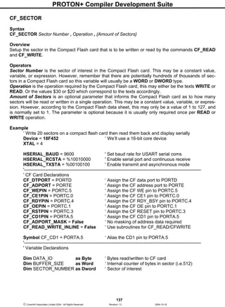 PROTON+ Compiler Development Suite
137
 Crownhill Associates Limited 2004 - All Rights Reserved Revision 1.2 2004-10-18
CF_SECTOR
Syntax
CF_SECTOR Sector Number , Operation , {Amount of Sectors}
Overview
Setup the sector in the Compact Flash card that is to be written or read by the commands CF_READ
and CF_WRITE.
Operators
Sector Number is the sector of interest in the Compact Flash card. This may be a constant value,
variable, or expression. However, remember that there are potentially hundreds of thousands of sec-
tors in a Compact Flash card so this variable will usually be a WORD or DWORD type.
Operation is the operation required by the Compact Flash card, this may either be the texts WRITE or
READ. Or the values $30 or $20 which correspond to the texts accordingly.
Amount of Sectors is an optional parameter that informs the Compact Flash card as to how many
sectors will be read or written in a single operation. This may be a constant value, variable, or expres-
sion. However, according to the Compact Flash data sheet, this may only be a value of 1 to 127, and
is normally set to 1. The parameter is optional because it is usually only required once per READ or
WRITE operation.
Example
‘ Write 20 sectors on a compact flash card then read them back and display serially
Device = 18F452 ‘ We’ll use a 16-bit core device
XTAL = 4
HSERIAL_BAUD = 9600 ' Set baud rate for USART serial coms
HSERIAL_RCSTA = %10010000 ' Enable serial port and continuous receive
HSERIAL_TXSTA = %00100100 ' Enable transmit and asynchronous mode
'---------------------------------------------------------------------------------------------------------------------
' CF Card Declarations
CF_DTPORT = PORTD ‘ Assign the CF data port to PORTD
CF_ADPORT = PORTE ‘ Assign the CF address port to PORTE
CF_WEPIN = PORTC.5 ‘ Assign the CF WE pin to PORTC.5
CF_CE1PIN = PORTC.0 ‘ Assign the CF CE1 pin to PORTC.0
CF_RDYPIN = PORTC.4 ‘ Assign the CF RDY_BSY pin to PORTC.4
CF_OEPIN = PORTC.1 ‘ Assign the CF OE pin to PORTC.1
CF_RSTPIN = PORTC.3 ‘ Assign the CF RESET pin to PORTC.3
CF_CD1PIN = PORTA.5 ‘ Assign the CF CD1 pin to PORTA.5
CF_ADPORT_MASK = False ‘ No masking of address data required
CF_READ_WRITE_INLINE = False ‘ Use subroutines for CF_READ/CFWRITE
Symbol CF_CD1 = PORTA.5 ‘ Alias the CD1 pin to PORTA.5
'---------------------------------------------------------------------------------------------------------------------
' Variable Declarations
Dim DATA_IO as Byte ‘ Bytes read/written to CF card
Dim BUFFER_SIZE as Word ‘ Internal counter of bytes in sector (i.e.512)
Dim SECTOR_NUMBER as Dword ‘ Sector of interest
 
