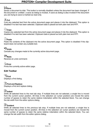 PROTON+ Compiler Development Suite
12
 Crownhill Associates Limited 2004 - All Rights Reserved Revision 1.2 2004-10-18
Save
Saves a document to disk. This button is normally disabled unless the document has been changed. If
the document is 'untitled', a save as dialog is invoked. A save as dialog is also invoked if the document
you are trying to save is marked as read only.
Cut
Cuts any selected text from the active document page and places it into the clipboard. This option is
disabled if no text has been selected. Clipboard data is placed as both plain text and RTF.
Copy
Copies any selected text from the active document page and places it into the clipboard. This option is
disabled if no text has been selected. Clipboard data is placed as both plain text and RTF.
Paste
Paste the contents of the clipboard into the active document page. This option is disabled if the clip-
board does not contain any suitable text.
Undo
Cancels any changes made to the currently active document page.
Redo
Reverse an undo command.
Print
Prints the currently active editor page.
Edit Toolbar
Find
Displays a find dialog.
Find and Replace
Displays a find and replace dialog.
Indent
Shifts all selected lines to the next tab stop. If multiple lines are not selected, a single line is moved
from the current cursor position. All lines in the selection (or cursor position) are moved the same
number of spaces to retain the same relative indentation within the selected block. You can change
the tab width from the editor options dialog.
Outdent
Shifts all selected lines to the previous tab stop. If multiple lines are not selected, a single line is
moved from the current cursor position. All lines in the selection (or cursor position) are moved the
same number of spaces to retain the same relative indentation within the selected block. You can
change the tab width from the editor options dialog.
 