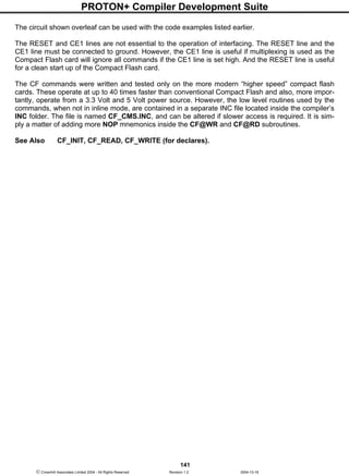 PROTON+ Compiler Development Suite
141
 Crownhill Associates Limited 2004 - All Rights Reserved Revision 1.2 2004-10-18
The circuit shown overleaf can be used with the code examples listed earlier.
The RESET and CE1 lines are not essential to the operation of interfacing. The RESET line and the
CE1 line must be connected to ground. However, the CE1 line is useful if multiplexing is used as the
Compact Flash card will ignore all commands if the CE1 line is set high. And the RESET line is useful
for a clean start up of the Compact Flash card.
The CF commands were written and tested only on the more modern “higher speed” compact flash
cards. These operate at up to 40 times faster than conventional Compact Flash and also, more impor-
tantly, operate from a 3.3 Volt and 5 Volt power source. However, the low level routines used by the
commands, when not in inline mode, are contained in a separate INC file located inside the compiler’s
INC folder. The file is named CF_CMS.INC, and can be altered if slower access is required. It is sim-
ply a matter of adding more NOP mnemonics inside the CF@WR and CF@RD subroutines.
See Also CF_INIT, CF_READ, CF_WRITE (for declares).
 