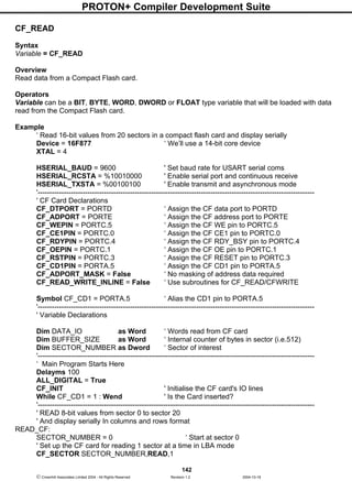 PROTON+ Compiler Development Suite
142
 Crownhill Associates Limited 2004 - All Rights Reserved Revision 1.2 2004-10-18
CF_READ
Syntax
Variable = CF_READ
Overview
Read data from a Compact Flash card.
Operators
Variable can be a BIT, BYTE, WORD, DWORD or FLOAT type variable that will be loaded with data
read from the Compact Flash card.
Example
‘ Read 16-bit values from 20 sectors in a compact flash card and display serially
Device = 16F877 ‘ We’ll use a 14-bit core device
XTAL = 4
HSERIAL_BAUD = 9600 ' Set baud rate for USART serial coms
HSERIAL_RCSTA = %10010000 ' Enable serial port and continuous receive
HSERIAL_TXSTA = %00100100 ' Enable transmit and asynchronous mode
'---------------------------------------------------------------------------------------------------------------------
' CF Card Declarations
CF_DTPORT = PORTD ‘ Assign the CF data port to PORTD
CF_ADPORT = PORTE ‘ Assign the CF address port to PORTE
CF_WEPIN = PORTC.5 ‘ Assign the CF WE pin to PORTC.5
CF_CE1PIN = PORTC.0 ‘ Assign the CF CE1 pin to PORTC.0
CF_RDYPIN = PORTC.4 ‘ Assign the CF RDY_BSY pin to PORTC.4
CF_OEPIN = PORTC.1 ‘ Assign the CF OE pin to PORTC.1
CF_RSTPIN = PORTC.3 ‘ Assign the CF RESET pin to PORTC.3
CF_CD1PIN = PORTA.5 ‘ Assign the CF CD1 pin to PORTA.5
CF_ADPORT_MASK = False ‘ No masking of address data required
CF_READ_WRITE_INLINE = False ‘ Use subroutines for CF_READ/CFWRITE
Symbol CF_CD1 = PORTA.5 ‘ Alias the CD1 pin to PORTA.5
'---------------------------------------------------------------------------------------------------------------------
' Variable Declarations
Dim DATA_IO as Word ‘ Words read from CF card
Dim BUFFER_SIZE as Word ‘ Internal counter of bytes in sector (i.e.512)
Dim SECTOR_NUMBER as Dword ‘ Sector of interest
'---------------------------------------------------------------------------------------------------------------------
‘ Main Program Starts Here
Delayms 100
ALL_DIGITAL = True
CF_INIT ' Initialise the CF card's IO lines
While CF_CD1 = 1 : Wend ' Is the Card inserted?
'---------------------------------------------------------------------------------------------------------------------
' READ 8-bit values from sector 0 to sector 20
' And display serially In columns and rows format
READ_CF:
SECTOR_NUMBER = 0 ‘ Start at sector 0
' Set up the CF card for reading 1 sector at a time in LBA mode
CF_SECTOR SECTOR_NUMBER,READ,1
 