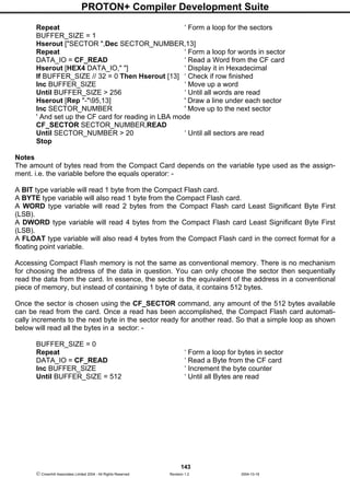 PROTON+ Compiler Development Suite
143
 Crownhill Associates Limited 2004 - All Rights Reserved Revision 1.2 2004-10-18
Repeat ‘ Form a loop for the sectors
BUFFER_SIZE = 1
Hserout ["SECTOR ",Dec SECTOR_NUMBER,13]
Repeat ‘ Form a loop for words in sector
DATA_IO = CF_READ ‘ Read a Word from the CF card
Hserout [HEX4 DATA_IO," "] ‘ Display it in Hexadecimal
If BUFFER_SIZE // 32 = 0 Then Hserout [13] ‘ Check if row finished
Inc BUFFER_SIZE ‘ Move up a word
Until BUFFER_SIZE > 256 ‘ Until all words are read
Hserout [Rep "-"95,13] ' Draw a line under each sector
Inc SECTOR_NUMBER ' Move up to the next sector
' And set up the CF card for reading in LBA mode
CF_SECTOR SECTOR_NUMBER,READ
Until SECTOR_NUMBER > 20 ‘ Until all sectors are read
Stop
Notes
The amount of bytes read from the Compact Card depends on the variable type used as the assign-
ment. i.e. the variable before the equals operator: -
A BIT type variable will read 1 byte from the Compact Flash card.
A BYTE type variable will also read 1 byte from the Compact Flash card.
A WORD type variable will read 2 bytes from the Compact Flash card Least Significant Byte First
(LSB).
A DWORD type variable will read 4 bytes from the Compact Flash card Least Significant Byte First
(LSB).
A FLOAT type variable will also read 4 bytes from the Compact Flash card in the correct format for a
floating point variable.
Accessing Compact Flash memory is not the same as conventional memory. There is no mechanism
for choosing the address of the data in question. You can only choose the sector then sequentially
read the data from the card. In essence, the sector is the equivalent of the address in a conventional
piece of memory, but instead of containing 1 byte of data, it contains 512 bytes.
Once the sector is chosen using the CF_SECTOR command, any amount of the 512 bytes available
can be read from the card. Once a read has been accomplished, the Compact Flash card automati-
cally increments to the next byte in the sector ready for another read. So that a simple loop as shown
below will read all the bytes in a sector: -
BUFFER_SIZE = 0
Repeat ‘ Form a loop for bytes in sector
DATA_IO = CF_READ ‘ Read a Byte from the CF card
Inc BUFFER_SIZE ‘ Increment the byte counter
Until BUFFER_SIZE = 512 ‘ Until all Bytes are read
 