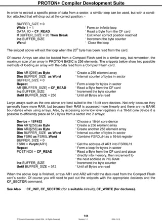 PROTON+ Compiler Development Suite
144
 Crownhill Associates Limited 2004 - All Rights Reserved Revision 1.2 2004-10-18
In order to extract a specific piece of data from a sector, a similar loop can be used, but with a condi-
tion attached that will drop out at the correct position: -
BUFFER_SIZE = 0
While 1 = 1 ‘ Form an infinite loop
DATA_IO = CF_READ ‘ Read a Byte from the CF card
If BUFFER_SIZE = 20 Then Break ‘ Exit when correct position reached
Inc BUFFER_SIZE ‘ Increment the byte counter
Wend ‘ Close the loop
The snippet above will exit the loop when the 20th
byte has been read from the card.
Of course Arrays can also be loaded from a Compact Flash card in a similar way, but remember, the
maximum size of an array in PROTON BASIC is 256 elements. The snippets below show two possible
methods of loading an array with the data read from a Compact Flash card.
Dim AR1[256] as Byte ‘ Create a 256 element array
Dim BUFFER_SIZE as Word ‘ Internal counter of bytes in sector
BUFFER_SIZE = 0
Repeat ‘ Form a loop for bytes in sector
AR1[BUFFER_SIZE] = CF_READ ‘ Read a Byte from the CF card
Inc BUFFER_SIZE ‘ Increment the byte counter
Until BUFFER_SIZE = 256 ‘ Until all Bytes are read
Large arrays such as the one above are best suited to the 16-bit core devices. Not only because they
generally have more RAM, but because their RAM is accessed more linearly and there are no BANK
boundaries when using arrays. Also, by accessing some low level registers in a 16-bit core device it is
possible to efficiently place all 512 bytes from a sector into 2 arrays:
Device = 18F452 ‘ Choose a 16-bit core device
Dim AR1[256] as Byte ‘ Create a 256 element array
Dim AR2[256] as Byte ‘ Create another 256 element array
Dim BUFFER_SIZE as Word ‘ Internal counter of bytes in sector
Dim FSR0 as FSR0L.Word ‘ Combine FSR0L/H as a 16-bit register
BUFFER_SIZE = 0
FSR0 = Varptr(AR1) ‘ Get the address of AR1 into FSR0L/H
Repeat ‘ Form a loop for bytes in sector
POSTINC0 = CF_READ ‘ Read a Byte from the CF card and place
‘ directly into memory, then increment to
‘ the next address in PIC RAM
Inc BUFFER_SIZE ‘ Increment the byte counter
Until BUFFER_SIZE = 512 ‘ Until all Bytes are read
When the above loop is finished, arrays AR1 and AR2 will hold the data read from the Compact Flash
card’s sector. Of course you will need to pad out the snippets with the appropriate declares and the
CF_SECTOR command.
See Also CF_INIT, CF_SECTOR (for a suitable circuit), CF_WRITE (for declares).
 