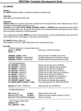 PROTON+ Compiler Development Suite
145
 Crownhill Associates Limited 2004 - All Rights Reserved Revision 1.2 2004-10-18
CF_WRITE
Syntax
CF_WRITE {Address Data} , [ Variable {Variable {, Variable etc}]
Overview
Write data to a Compact Flash card.
Operators
Address Data is an optional value that is placed on the Compact Flash card’s Address lines. This is
not always required when writing to a card.
Variable can be a BIT, BYTE, WORD, DWORD, FLOAT, or STRING type variable that will be written
to the Compact Flash card. More than one variable can be placed between the square braces if more
than one write is required in a single operation.
The variable part of the CF_WRITE command is also optional, as some configurations only require the
card’s address lines to be loaded. In this case, use the syntax: -
CF_WRITE Address Data , [ ]
See example 2 in the CF_SECTOR section for an example of its use.
Example
‘ Write 20 sectors on a compact flash card
Device = 18F452 ‘ We’ll use a 16-bit core device
XTAL = 4
HSERIAL_BAUD = 9600 ' Set baud rate for USART serial coms
HSERIAL_RCSTA = %10010000 ' Enable serial port and continuous receive
HSERIAL_TXSTA = %00100100 ' Enable transmit and asynchronous mode
'---------------------------------------------------------------------------------------------------------------------
' CF Card Declarations
CF_DTPORT = PORTD ‘ Assign the CF data port to PORTD
CF_ADPORT = PORTE ‘ Assign the CF address port to PORTE
CF_WEPIN = PORTC.5 ‘ Assign the CF WE pin to PORTC.5
CF_CE1PIN = PORTC.0 ‘ Assign the CF CE1 pin to PORTC.0
CF_RDYPIN = PORTC.4 ‘ Assign the CF RDY_BSY pin to PORTC.4
CF_OEPIN = PORTC.1 ‘ Assign the CF OE pin to PORTC.1
CF_RSTPIN = PORTC.3 ‘ Assign the CF RESET pin to PORTC.3
CF_CD1PIN = PORTA.5 ‘ Assign the CF CD1 pin to PORTA.5
CF_ADPORT_MASK = False ‘ No masking of address data required
CF_READ_WRITE_INLINE = False ‘ Use subroutines for CF_READ/CFWRITE
Symbol CF_CD1 = PORTA.5 ‘ Alias the CD1 pin to PORTA.5
'---------------------------------------------------------------------------------------------------------------------
' Variable Declarations
Dim DATA_IO as Byte ‘ Bytes written to CF card
Dim BUFFER_SIZE as Word ‘ Internal counter of bytes in sector (i.e.512)
Dim SECTOR_NUMBER as Dword ‘ Sector of interest
'---------------------------------------------------------------------------------------------------------------------
‘ Main Program Starts Here
Delayms 100
ALL_DIGITAL = True
 