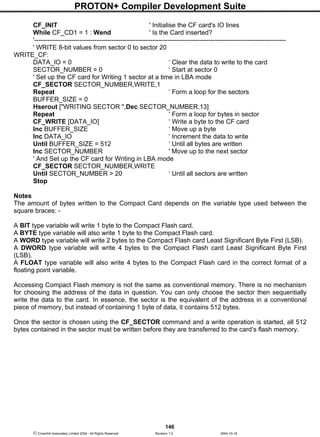 PROTON+ Compiler Development Suite
146
 Crownhill Associates Limited 2004 - All Rights Reserved Revision 1.2 2004-10-18
CF_INIT ' Initialise the CF card's IO lines
While CF_CD1 = 1 : Wend ' Is the Card inserted?
'---------------------------------------------------------------------------------------------------------------------
' WRITE 8-bit values from sector 0 to sector 20
WRITE_CF:
DATA_IO = 0 ‘ Clear the data to write to the card
SECTOR_NUMBER = 0 ‘ Start at sector 0
' Set up the CF card for Writing 1 sector at a time in LBA mode
CF_SECTOR SECTOR_NUMBER,WRITE,1
Repeat ‘ Form a loop for the sectors
BUFFER_SIZE = 0
Hserout ["WRITING SECTOR ",Dec SECTOR_NUMBER,13]
Repeat ‘ Form a loop for bytes in sector
CF_WRITE [DATA_IO] ‘ Write a byte to the CF card
Inc BUFFER_SIZE ‘ Move up a byte
Inc DATA_IO ‘ Increment the data to write
Until BUFFER_SIZE = 512 ‘ Until all bytes are written
Inc SECTOR_NUMBER ' Move up to the next sector
' And Set up the CF card for Writing in LBA mode
CF_SECTOR SECTOR_NUMBER,WRITE
Until SECTOR_NUMBER > 20 ‘ Until all sectors are written
Stop
Notes
The amount of bytes written to the Compact Card depends on the variable type used between the
square braces: -
A BIT type variable will write 1 byte to the Compact Flash card.
A BYTE type variable will also write 1 byte to the Compact Flash card.
A WORD type variable will write 2 bytes to the Compact Flash card Least Significant Byte First (LSB).
A DWORD type variable will write 4 bytes to the Compact Flash card Least Significant Byte First
(LSB).
A FLOAT type variable will also write 4 bytes to the Compact Flash card in the correct format of a
floating point variable.
Accessing Compact Flash memory is not the same as conventional memory. There is no mechanism
for choosing the address of the data in question. You can only choose the sector then sequentially
write the data to the card. In essence, the sector is the equivalent of the address in a conventional
piece of memory, but instead of containing 1 byte of data, it contains 512 bytes.
Once the sector is chosen using the CF_SECTOR command and a write operation is started, all 512
bytes contained in the sector must be written before they are transferred to the card’s flash memory.
 