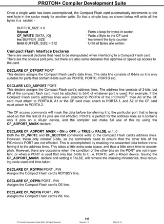 PROTON+ Compiler Development Suite
147
 Crownhill Associates Limited 2004 - All Rights Reserved Revision 1.2 2004-10-18
Once a single write has been accomplished, the Compact Flash card automatically increments to the
next byte in the sector ready for another write. So that a simple loop as shown below will write all the
bytes in a sector: -
BUFFER_SIZE = 0
Repeat ‘ Form a loop for bytes in sector
CF_WRITE [DATA_IO] ‘ Write a Byte to the CF card
Inc BUFFER_SIZE ‘ Increment the byte counter
Until BUFFER_SIZE = 512 ‘ Until all Bytes are written
Compact Flash Interface Declares
There are several declares that need to be manipulated when interfacing to a Compact Flash card.
There are the obvious port pins, but there are also some declares that optimise or speed up access to
the card.
DECLARE CF_DTPORT PORT
This declare assigns the Compact Flash card’s data lines. The data line consists of 8-bits so it is only
suitable for ports that contain 8-bits such as PORTB, PORTC, PORTD etc.
DECLARE LCD_ADPORT PORT
This declare assigns the Compact Flash card’s address lines. The address line consists of 3-bits, but
A0 of the compact flash card must be attached to bit-0 of whatever port is used. For example, if the
Compact Flash card’s address lines were attached to PORTA of the PICmicrotm
, then A0 of the CF
card must attach to PORTA.0, A1 or the CF card must attach to PORTA.1, and A2 of the CF card
must attach to PORTA.2.
The CF access commands will mask the data before transferring it to the particular port that is being
used so that the rest of it’s pins are not effected. PORTE is perfect for the address lines as it contains
only 3 pins on a 40-pin device, and the compiler can make full use of this by using the
CF_ADPORT_MASK declare.
DECLARE CF_ADPORT_MASK = ON or OFF, or TRUE or FALSE, or 1, 0
Both the CF_WRITE and CF_SECTOR commands write to the Compact Flash card’s address lines.
However, these only contain 3-bits, so the commands need to ensure that the other bits of the
PICmicro’s PORT are not effected. This is accomplished by masking the unwanted data before trans-
ferring it to the address lines. This takes a little extra code space, and thus a little extra time to accom-
plish. However, there are occasions when the condition of the other bits on the PORT are not impor-
tant, or when a PORT is used that only has 3-bits to it. i.e. PORTE with a 40-pin device. Issuing the
CF_ADPORT_MASK declare and setting it FALSE, will remove the masking mnemonics, thus reduc-
ing code used and time taken.
DECLARE CF_RDYPIN PORT . PIN
Assigns the Compact Flash card’s RDY/BSY line.
DECLARE CF_OEPIN PORT . PIN
Assigns the Compact Flash card’s OE line.
DECLARE CF_WEPIN PORT . PIN
Assigns the Compact Flash card’s WE line.
 