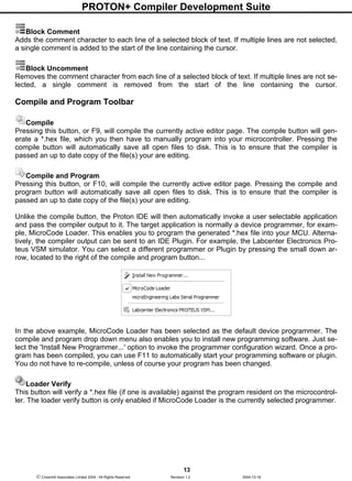 PROTON+ Compiler Development Suite
13
 Crownhill Associates Limited 2004 - All Rights Reserved Revision 1.2 2004-10-18
Block Comment
Adds the comment character to each line of a selected block of text. If multiple lines are not selected,
a single comment is added to the start of the line containing the cursor.
Block Uncomment
Removes the comment character from each line of a selected block of text. If multiple lines are not se-
lected, a single comment is removed from the start of the line containing the cursor.
Compile and Program Toolbar
Compile
Pressing this button, or F9, will compile the currently active editor page. The compile button will gen-
erate a *.hex file, which you then have to manually program into your microcontroller. Pressing the
compile button will automatically save all open files to disk. This is to ensure that the compiler is
passed an up to date copy of the file(s) your are editing.
Compile and Program
Pressing this button, or F10, will compile the currently active editor page. Pressing the compile and
program button will automatically save all open files to disk. This is to ensure that the compiler is
passed an up to date copy of the file(s) your are editing.
Unlike the compile button, the Proton IDE will then automatically invoke a user selectable application
and pass the compiler output to it. The target application is normally a device programmer, for exam-
ple, MicroCode Loader. This enables you to program the generated *.hex file into your MCU. Alterna-
tively, the compiler output can be sent to an IDE Plugin. For example, the Labcenter Electronics Pro-
teus VSM simulator. You can select a different programmer or Plugin by pressing the small down ar-
row, located to the right of the compile and program button...
In the above example, MicroCode Loader has been selected as the default device programmer. The
compile and program drop down menu also enables you to install new programming software. Just se-
lect the 'Install New Programmer...' option to invoke the programmer configuration wizard. Once a pro-
gram has been compiled, you can use F11 to automatically start your programming software or plugin.
You do not have to re-compile, unless of course your program has been changed.
Loader Verify
This button will verify a *.hex file (if one is available) against the program resident on the microcontrol-
ler. The loader verify button is only enabled if MicroCode Loader is the currently selected programmer.
 