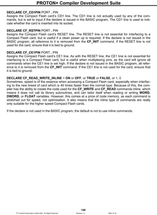 PROTON+ Compiler Development Suite
148
 Crownhill Associates Limited 2004 - All Rights Reserved Revision 1.2 2004-10-18
DECLARE CF_CD1PIN PORT . PIN
Assigns the Compact Flash card’s CD1 line. The CD1 line is not actually used by any of the com-
mands, but is set to input if the declare is issued in the BASIC program. The CD1 line is used to indi-
cate whether the card is inserted into its socket.
DECLARE CF_RSTPIN PORT . PIN
Assigns the Compact Flash card’s RESET line. The RESET line is not essential for interfacing to a
Compact Flash card, but is useful if a clean power up is required. If the declare is not issued in the
BASIC program, all reference to it is removed from the CF_INIT command. If the RESET line is not
used for the card, ensure that it is tied to ground.
DECLARE CF_CE1PIN PORT . PIN
Assigns the Compact Flash card’s CE1 line. As with the RESET line, the CE1 line is not essential for
interfacing to a Compact Flash card, but is useful when multiplexing pins, as the card will ignore all
commands when the CE1 line is set high. If the declare is not issued in the BASIC program, all refer-
ence to it is removed from the CF_INIT command. If the CE1 line is not used for the card, ensure that
it is tied to ground.
DECLARE CF_READ_WRITE_INLINE = ON or OFF, or TRUE or FALSE, or 1, 0
Sometimes, speed is of the essence when accessing a Compact Flash card, especially when interfac-
ing to the new breed of card which is 40 times faster than the normal type. Because of this, the com-
piler has the ability to create the code used for the CF_WRITE and CF_READ commands inline, which
means it does not call its library subroutines, and can tailor itself when reading or writing WORD,
DWORD, or FLOAT variables. However, this comes at a price of code memory, as each command is
stretched out for speed, not optimisation. It also means that the inline type of commands are really
only suitable for the higher speed Compact Flash cards.
If the declare is not used in the BASIC program, the default is not to use inline commands.
 