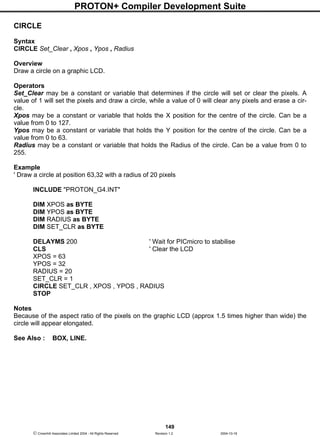PROTON+ Compiler Development Suite
149
 Crownhill Associates Limited 2004 - All Rights Reserved Revision 1.2 2004-10-18
CIRCLE
Syntax
CIRCLE Set_Clear , Xpos , Ypos , Radius
Overview
Draw a circle on a graphic LCD.
Operators
Set_Clear may be a constant or variable that determines if the circle will set or clear the pixels. A
value of 1 will set the pixels and draw a circle, while a value of 0 will clear any pixels and erase a cir-
cle.
Xpos may be a constant or variable that holds the X position for the centre of the circle. Can be a
value from 0 to 127.
Ypos may be a constant or variable that holds the Y position for the centre of the circle. Can be a
value from 0 to 63.
Radius may be a constant or variable that holds the Radius of the circle. Can be a value from 0 to
255.
Example
' Draw a circle at position 63,32 with a radius of 20 pixels
INCLUDE "PROTON_G4.INT"
DIM XPOS as BYTE
DIM YPOS as BYTE
DIM RADIUS as BYTE
DIM SET_CLR as BYTE
DELAYMS 200 ' Wait for PICmicro to stabilise
CLS ' Clear the LCD
XPOS = 63
YPOS = 32
RADIUS = 20
SET_CLR = 1
CIRCLE SET_CLR , XPOS , YPOS , RADIUS
STOP
Notes
Because of the aspect ratio of the pixels on the graphic LCD (approx 1.5 times higher than wide) the
circle will appear elongated.
See Also : BOX, LINE.
 