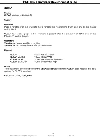 PROTON+ Compiler Development Suite
150
 Crownhill Associates Limited 2004 - All Rights Reserved Revision 1.2 2004-10-18
CLEAR
Syntax
CLEAR Variable or Variable.Bit
CLEAR
Overview
Place a variable or bit in a low state. For a variable, this means filling it with 0's. For a bit this means
setting it to 0.
CLEAR has another purpose. If no variable is present after the command, all RAM area on the
PICmicrotm
used is cleared.
Operators
Variable can be any variable or register.
Variable.Bit can be any variable and bit combination.
Example
CLEAR ' Clear ALL RAM area
CLEAR VAR1.3 ' Clear bit 3 of VAR1
CLEAR VAR1 ' Load VAR1 with the value of 0
CLEAR STATUS.0 ' Clear the carry flag high
Notes
There IS a major difference between the CLEAR and LOW command. CLEAR does not alter the TRIS
register if a PORT is targeted.
See Also : SET, LOW, HIGH
 