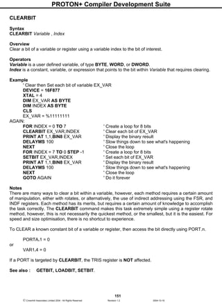 PROTON+ Compiler Development Suite
151
 Crownhill Associates Limited 2004 - All Rights Reserved Revision 1.2 2004-10-18
CLEARBIT
Syntax
CLEARBIT Variable , Index
Overview
Clear a bit of a variable or register using a variable index to the bit of interest.
Operators
Variable is a user defined variable, of type BYTE, WORD, or DWORD.
Index is a constant, variable, or expression that points to the bit within Variable that requires clearing.
Example
' Clear then Set each bit of variable EX_VAR
DEVICE = 16F877
XTAL = 4
DIM EX_VAR AS BYTE
DIM INDEX AS BYTE
CLS
EX_VAR = %11111111
AGAIN:
FOR INDEX = 0 TO 7 ' Create a loop for 8 bits
CLEARBIT EX_VAR,INDEX ' Clear each bit of EX_VAR
PRINT AT 1,1,BIN8 EX_VAR ' Display the binary result
DELAYMS 100 ' Slow things down to see what's happening
NEXT ' Close the loop
FOR INDEX = 7 TO 0 STEP -1 ' Create a loop for 8 bits
SETBIT EX_VAR,INDEX ' Set each bit of EX_VAR
PRINT AT 1,1,BIN8 EX_VAR ' Display the binary result
DELAYMS 100 ' Slow things down to see what's happening
NEXT ' Close the loop
GOTO AGAIN ' Do it forever
Notes
There are many ways to clear a bit within a variable, however, each method requires a certain amount
of manipulation, either with rotates, or alternatively, the use of indirect addressing using the FSR, and
INDF registers. Each method has its merits, but requires a certain amount of knowledge to accomplish
the task correctly. The CLEARBIT command makes this task extremely simple using a register rotate
method, however, this is not necessarily the quickest method, or the smallest, but it is the easiest. For
speed and size optimisation, there is no shortcut to experience.
To CLEAR a known constant bit of a variable or register, then access the bit directly using PORT.n.
PORTA.1 = 0
or
VAR1.4 = 0
If a PORT is targeted by CLEARBIT, the TRIS register is NOT affected.
See also : GETBIT, LOADBIT, SETBIT.
 