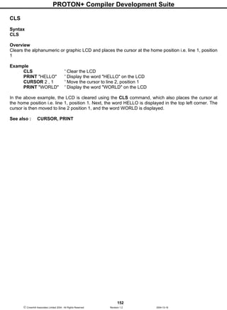 PROTON+ Compiler Development Suite
152
 Crownhill Associates Limited 2004 - All Rights Reserved Revision 1.2 2004-10-18
CLS
Syntax
CLS
Overview
Clears the alphanumeric or graphic LCD and places the cursor at the home position i.e. line 1, position
1
Example
CLS ' Clear the LCD
PRINT "HELLO" ' Display the word "HELLO" on the LCD
CURSOR 2 , 1 ' Move the cursor to line 2, position 1
PRINT "WORLD" ' Display the word "WORLD" on the LCD
In the above example, the LCD is cleared using the CLS command, which also places the cursor at
the home position i.e. line 1, position 1. Next, the word HELLO is displayed in the top left corner. The
cursor is then moved to line 2 position 1, and the word WORLD is displayed.
See also : CURSOR, PRINT
 