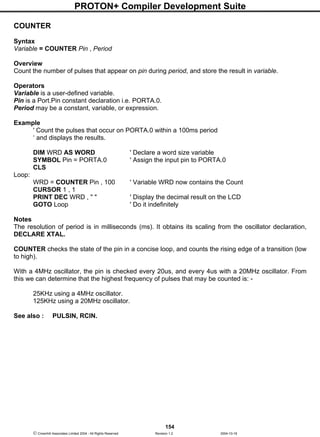 PROTON+ Compiler Development Suite
154
 Crownhill Associates Limited 2004 - All Rights Reserved Revision 1.2 2004-10-18
COUNTER
Syntax
Variable = COUNTER Pin , Period
Overview
Count the number of pulses that appear on pin during period, and store the result in variable.
Operators
Variable is a user-defined variable.
Pin is a Port.Pin constant declaration i.e. PORTA.0.
Period may be a constant, variable, or expression.
Example
' Count the pulses that occur on PORTA.0 within a 100ms period
‘ and displays the results.
DIM WRD AS WORD ' Declare a word size variable
SYMBOL Pin = PORTA.0 ' Assign the input pin to PORTA.0
CLS
Loop:
WRD = COUNTER Pin , 100 ' Variable WRD now contains the Count
CURSOR 1 , 1
PRINT DEC WRD , " " ' Display the decimal result on the LCD
GOTO Loop ' Do it indefinitely
Notes
The resolution of period is in milliseconds (ms). It obtains its scaling from the oscillator declaration,
DECLARE XTAL.
COUNTER checks the state of the pin in a concise loop, and counts the rising edge of a transition (low
to high).
With a 4MHz oscillator, the pin is checked every 20us, and every 4us with a 20MHz oscillator. From
this we can determine that the highest frequency of pulses that may be counted is: -
25KHz using a 4MHz oscillator.
125KHz using a 20MHz oscillator.
See also : PULSIN, RCIN.
 