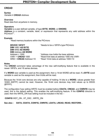 PROTON+ Compiler Development Suite
155
 Crownhill Associates Limited 2004 - All Rights Reserved Revision 1.2 2004-10-18
CREAD
Syntax
Variable = CREAD Address
Overview
Read data from anywhere in memory.
Operators
Variable is a user defined variable, of type BYTE, WORD, or DWORD.
Address is a constant, variable, label, or expression that represents any valid address within the
PICmicrotm
.
Example
' Read memory locations within the PICmicro
DEVICE 16F877 ' Needs to be a 16F87x type PICmicro
DIM VAR1 AS BYTE
DIM WRD AS WORD
DIM Address AS WORD
Address = 1000 ' Address now holds the base address
VAR1 = CREAD 1000 ' Read 8-bit data at address 1000 into VAR1
WRD = CREAD Address+10 ' Read 14-bit data at address 1000+10
Notes
The CREAD command takes advantage of the new self-modifying feature that is available in the
newer 16F87x, and 18 series devices.
If a WORD size variable is used as the assignment, then a 14-bit WORD will be read. If a BYTE sized
variable is used as the assignment, then 8-bits will be read.
Because the 14-bit core devices are only capable of holding 14 bits to a WORD, values greater than
16383 ($3FFF) cannot be read. However, the 16-bit core devices may hold values up to 65535
($FFFF).
The configuration fuse setting WRTE must be enabled before CDATA, CREAD, and CWRITE may be
used, this is the default setting. This enables the self-modifying feature. If the CONFIG directive is
used, then the WRTE_ON fuse setting must be included in the list: -
CONFIG WDT_ON , XT_OSC , WRTE_ON
See also : DATA, CDATA, CONFIG, CWRITE, LDATA, LREAD, READ, RESTORE .
 