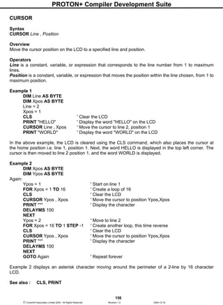 PROTON+ Compiler Development Suite
156
 Crownhill Associates Limited 2004 - All Rights Reserved Revision 1.2 2004-10-18
CURSOR
Syntax
CURSOR Line , Position
Overview
Move the cursor position on the LCD to a specified line and position.
Operators
Line is a constant, variable, or expression that corresponds to the line number from 1 to maximum
lines.
Position is a constant, variable, or expression that moves the position within the line chosen, from 1 to
maximum position.
Example 1
DIM Line AS BYTE
DIM Xpos AS BYTE
Line = 2
Xpos = 1
CLS ' Clear the LCD
PRINT "HELLO" ' Display the word "HELLO" on the LCD
CURSOR Line , Xpos ' Move the cursor to line 2, position 1
PRINT "WORLD" ' Display the word "WORLD" on the LCD
In the above example, the LCD is cleared using the CLS command, which also places the cursor at
the home position i.e. line 1, position 1. Next, the word HELLO is displayed in the top left corner. The
cursor is then moved to line 2 position 1, and the word WORLD is displayed.
Example 2
DIM Xpos AS BYTE
DIM Ypos AS BYTE
Again:
Ypos = 1 ' Start on line 1
FOR Xpos = 1 TO 16 ' Create a loop of 16
CLS ' Clear the LCD
CURSOR Ypos , Xpos ' Move the cursor to position Ypos,Xpos
PRINT "*" ' Display the character
DELAYMS 100
NEXT
Ypos = 2 ' Move to line 2
FOR Xpos = 16 TO 1 STEP -1 ' Create another loop, this time reverse
CLS ' Clear the LCD
CURSOR Ypos , Xpos ' Move the cursor to position Ypos,Xpos
PRINT "*" ' Display the character
DELAYMS 100
NEXT
GOTO Again ' Repeat forever
Example 2 displays an asterisk character moving around the perimeter of a 2-line by 16 character
LCD.
See also : CLS, PRINT
 