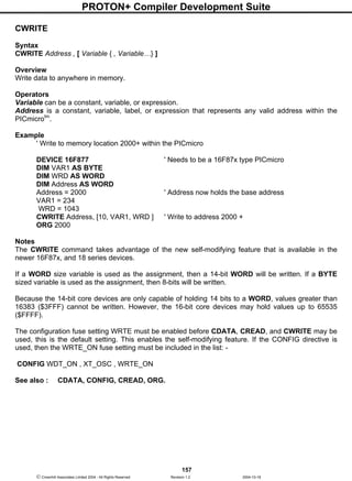 PROTON+ Compiler Development Suite
157
 Crownhill Associates Limited 2004 - All Rights Reserved Revision 1.2 2004-10-18
CWRITE
Syntax
CWRITE Address , [ Variable { , Variable…} ]
Overview
Write data to anywhere in memory.
Operators
Variable can be a constant, variable, or expression.
Address is a constant, variable, label, or expression that represents any valid address within the
PICmicrotm
.
Example
' Write to memory location 2000+ within the PICmicro
DEVICE 16F877 ' Needs to be a 16F87x type PICmicro
DIM VAR1 AS BYTE
DIM WRD AS WORD
DIM Address AS WORD
Address = 2000 ' Address now holds the base address
VAR1 = 234
WRD = 1043
CWRITE Address, [10, VAR1, WRD ] ' Write to address 2000 +
ORG 2000
Notes
The CWRITE command takes advantage of the new self-modifying feature that is available in the
newer 16F87x, and 18 series devices.
If a WORD size variable is used as the assignment, then a 14-bit WORD will be written. If a BYTE
sized variable is used as the assignment, then 8-bits will be written.
Because the 14-bit core devices are only capable of holding 14 bits to a WORD, values greater than
16383 ($3FFF) cannot be written. However, the 16-bit core devices may hold values up to 65535
($FFFF).
The configuration fuse setting WRTE must be enabled before CDATA, CREAD, and CWRITE may be
used, this is the default setting. This enables the self-modifying feature. If the CONFIG directive is
used, then the WRTE_ON fuse setting must be included in the list: -
CONFIG WDT_ON , XT_OSC , WRTE_ON
See also : CDATA, CONFIG, CREAD, ORG.
 