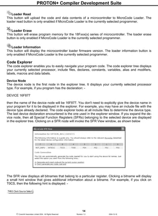 PROTON+ Compiler Development Suite
14
 Crownhill Associates Limited 2004 - All Rights Reserved Revision 1.2 2004-10-18
Loader Read
This button will upload the code and data contents of a microcontroller to MicroCode Loader. The
loader read button is only enabled if MicroCode Loader is the currently selected programmer.
Loader Erase
This button will erase program memory for the 18Fxxx(x) series of microcontroller. The loader erase
button is only enabled if MicroCode Loader is the currently selected programmer.
Loader Information
This button will display the microcontroller loader firmware version. The loader information button is
only enabled if MicroCode Loader is the currently selected programmer.
Code Explorer
The code explorer enables you to easily navigate your program code. The code explorer tree displays
your currently selected processor, include files, declares, constants, variables, alias and modifiers,
labels, macros and data labels.
Device Node
The device node is the first node in the explorer tree. It displays your currently selected processor
type. For example, if you program has the declaration: -
DEVICE 16F877
then the name of the device node will be 16F877. You don't need to explicitly give the device name in
your program for it to be displayed in the explorer. For example, you may have an include file with the
device type already declared. The code explorer looks at all include files to determine the device type.
The last device declaration encountered is the one used in the explorer window. If you expand the de-
vice node, then all Special Function Registers (SFRs) belonging to the selected device are displayed
in the explorer tree. Clicking on a SFR node will invoke the SFR View window, as shown below
The SFR view displays all bitnames that belong to a particular register. Clicking a bitname will display
a small hint window that gives additional information about a bitname. For example, if you click on
T0CS, then the following hint is displayed: -
 