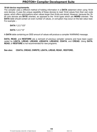 PROTON+ Compiler Development Suite
159
 Crownhill Associates Limited 2004 - All Rights Reserved Revision 1.2 2004-10-18
16-bit device requirements.
The compiler uses a different method of holding information in a DATA statement when using 16-bit
core devices. It uses the unique capability of these devices to read 16-bit values from their own code
space, which offers optimisations when values larger than 8-bits are stored. However, because the 16-
bit core devices are BYTE oriented, as opposed to the 14-bit types which are WORD oriented. The
DATA table should contain an even number of values, or corruption may occur on the last value read.
For example: -
DATA 1,2,3,"123"
DATA 1,2,3,"12"
A DATA table containing an ODD amount of values will produce a compiler WARNING message.
DATA, READ, and RESTORE are a remnant of previous compiler versions and have been super-
ceded by LDATA, LREAD, LREAD8, LREAD16, LREAD32, CDATA, and CREAD. Using DATA,
READ, or RESTORE is not recommended for new programs.
See also: CDATA, CREAD, CWRITE, LDATA, LREAD, READ , RESTORE.
 