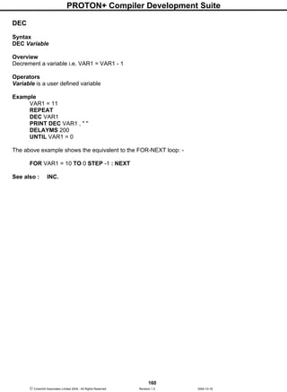 PROTON+ Compiler Development Suite
160
 Crownhill Associates Limited 2004 - All Rights Reserved Revision 1.2 2004-10-18
DEC
Syntax
DEC Variable
Overview
Decrement a variable i.e. VAR1 = VAR1 - 1
Operators
Variable is a user defined variable
Example
VAR1 = 11
REPEAT
DEC VAR1
PRINT DEC VAR1 , " "
DELAYMS 200
UNTIL VAR1 = 0
The above example shows the equivalent to the FOR-NEXT loop: -
FOR VAR1 = 10 TO 0 STEP -1 : NEXT
See also : INC.
 