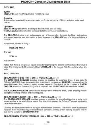 PROTON+ Compiler Development Suite
161
 Crownhill Associates Limited 2004 - All Rights Reserved Revision 1.2 2004-10-18
DECLARE
Syntax
[DECLARE] code modifying directive = modifying value
Overview
Adjust certain aspects of the produced code, i.e. Crystal frequency, LCD port and pins, serial baud
rate etc.
Operators
code modifying directive is a set of pre-defined words. See list below.
modifying value is the value that corresponds to the command. See list below.
The DECLARE directive is an indispensable part of the compiler. It moulds the library subroutines,
and passes essential user information to them. However, the DECLARE part of a declare directive is
optional.
For example, instead of using: -
DECLARE XTAL 4
The text: -
XTAL = 4
May be used.
Notice that there is an optional equals character separating the declare command and the value to
pass. The structure will still be referred to as a DECLARE in the manual, help file, and any future pro-
jects.
MISC Declares.
DECLARE WATCHDOG = ON or OFF, or TRUE or FALSE, or 1, 0
The WATCHDOG DECLARE directive enables or disables the watchdog timer. It also sets the
PICmicro's CONFIG fuses for no watchdog. In addition, it removes any CLRWDT mnemonics from the
assembled code, thus producing slightly smaller programs. The default for the compiler is WATCH-
DOG OFF, therefore, if the watchdog timer is required, then this DECLARE will need to be invoked.
The WATCHDOG DECLARE can be issued multiple times within the BASIC code, enabling and dis-
abling the watchdog timer as and when required.
DECLARE BOOTLOADER = ON or OFF, or TRUE or FALSE, or 1, 0
The BOOTLOADER DECLARE directive enables or disables the special settings that a serial boot-
loader requires at the start of code space. This directive is ignored if a PICmicrotm
without bootloading
capabilities is targeted.
Disabling the bootloader will free a few bytes from the code produced. This doesn't seem a great deal,
however, these few bytes may be the difference between a working or non-working program. The de-
fault for the compiler is BOOTLOADER ON
DECLARE SHOW_SYSTEM_VARIABLES = ON or OFF, or TRUE or FALSE, or 1, 0
 