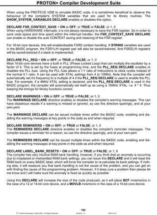 PROTON+ Compiler Development Suite
162
 Crownhill Associates Limited 2004 - All Rights Reserved Revision 1.2 2004-10-18
When using the PROTEUS VSM to simulate BASIC code, it is sometimes beneficial to observe the
behaviour of the compiler's SYSTEM variables that are used for its library routines. The
SHOW_SYSTEM_VARIABLES DECLARE enables or disables this option.
DECLARE FSR_CONTEXT_SAVE = ON or OFF, or TRUE or FALSE, or 1, 0
When using HARDWARE interrupts, it is not always necessary to save the FSR register. So in order to
save code space and time spent within the interrupt handler, the FSR_CONTEXT_SAVE DECLARE
can enable or disable the auto CONTEXT saving and restoring of the FSR register.
For 16-bit core devices, this will enable/disable FSR0 context handling. If STRING variables are used
in the BASIC program, the FSR1L/H register pair will also be saved/restored. And FSR2L/H registers
will be saved/restored if a stack is implemented.
DECLARE PLL_REQ = ON or OFF, or TRUE or FALSE, or 1, 0
Most 16-bit core devices have a built in PLL (Phase Locked Loop) that can multiply the oscillator by a
factor of 4. This is set by the fuses at programming time, and the PLL_REQ DECLARE enables or
disables the PLL fuse. Using the PLL fuse allows a 1:1 ratio of instructions to clock cycles instead of
the normal 4:1 ratio. It can be used with XTAL settings from 4 to 10MHz. Note that the compiler will
automatically set it's frequency to a multiple of 4 if the PLL_REQ DECLARE is used to enable the PLL
fuse. For example, if a 4MHz XTAL setting is declared, and the PLL_REQ DECLARE is used in the
BASIC program, the compiler will automatically set itself up as using a 16MHz XTAL. i.e. 4 * 4. Thus
keeping the timings for library functions correct.
DECLARE WARNINGS = ON or OFF, or TRUE or FALSE, or 1, 0
The WARNINGS DECLARE directive enables or disables the compiler's warning messages. This can
have disastrous results if a warning is missed or ignored, so use this directive sparingly, and at your
own peril.
The WARNINGS DECLARE can be issued multiple times within the BASIC code, enabling and dis-
abling the warning messages at key points in the code as and when required.
DECLARE REMINDERS = ON or OFF, or TRUE or FALSE, or 1, 0
The REMINDERS DECLARE directive enables or disables the compiler's reminder messages. The
compiler issues a reminder for a reason, so use this directive sparingly, and at your own peril.
The REMINDERS DECLARE can be issued multiple times within the BASIC code, enabling and dis-
abling the warning messages at key points in the code as and when required.
DECLARE LABEL_BANK_RESETS = ON or OFF, or TRUE or FALSE, or 1, 0
The compiler has very intuitive RAM bank handling, however, if you think that an anomaly is occurring
due to misplaced or mishandled RAM bank settings, you can issue this DECLARE and it will reset the
RAM bank on every BASIC label, which will force the compiler to re-calculate its bank settings. If noth-
ing else, it will reassure you that bank handling is not the cause of the problem, and you can get on
with finding the cause of the programming problem. However, if it does cure a problem then please let
me know and I will make sure the anomaly is fixed as quickly as possible.
Using this DECLARE will increase the size of the code produced, as it will place BCF mnemonics in
the case of a 12 or 14-bit core device, and a MOVLB mnemonic in the case of a 16-bit core device.
 