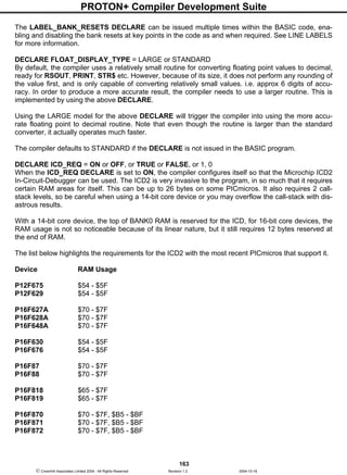 PROTON+ Compiler Development Suite
163
 Crownhill Associates Limited 2004 - All Rights Reserved Revision 1.2 2004-10-18
The LABEL_BANK_RESETS DECLARE can be issued multiple times within the BASIC code, ena-
bling and disabling the bank resets at key points in the code as and when required. See LINE LABELS
for more information.
DECLARE FLOAT_DISPLAY_TYPE = LARGE or STANDARD
By default, the compiler uses a relatively small routine for converting floating point values to decimal,
ready for RSOUT, PRINT, STR$ etc. However, because of its size, it does not perform any rounding of
the value first, and is only capable of converting relatively small values. i.e. approx 6 digits of accu-
racy. In order to produce a more accurate result, the compiler needs to use a larger routine. This is
implemented by using the above DECLARE.
Using the LARGE model for the above DECLARE will trigger the compiler into using the more accu-
rate floating point to decimal routine. Note that even though the routine is larger than the standard
converter, it actually operates much faster.
The compiler defaults to STANDARD if the DECLARE is not issued in the BASIC program.
DECLARE ICD_REQ = ON or OFF, or TRUE or FALSE, or 1, 0
When the ICD_REQ DECLARE is set to ON, the compiler configures itself so that the Microchip ICD2
In-Circuit-Debugger can be used. The ICD2 is very invasive to the program, in so much that it requires
certain RAM areas for itself. This can be up to 26 bytes on some PICmicros. It also requires 2 call-
stack levels, so be careful when using a 14-bit core device or you may overflow the call-stack with dis-
astrous results.
With a 14-bit core device, the top of BANK0 RAM is reserved for the ICD, for 16-bit core devices, the
RAM usage is not so noticeable because of its linear nature, but it still requires 12 bytes reserved at
the end of RAM.
The list below highlights the requirements for the ICD2 with the most recent PICmicros that support it.
Device RAM Usage
P12F675 $54 - $5F
P12F629 $54 - $5F
P16F627A $70 - $7F
P16F628A $70 - $7F
P16F648A $70 - $7F
P16F630 $54 - $5F
P16F676 $54 - $5F
P16F87 $70 - $7F
P16F88 $70 - $7F
P16F818 $65 - $7F
P16F819 $65 - $7F
P16F870 $70 - $7F, $B5 - $BF
P16F871 $70 - $7F, $B5 - $BF
P16F872 $70 - $7F, $B5 - $BF
 