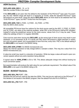 PROTON+ Compiler Development Suite
165
 Crownhill Associates Limited 2004 - All Rights Reserved Revision 1.2 2004-10-18
ADIN Declares.
DECLARE ADIN_RES 8 , 10 , or 12.
Sets the number of bits in the result.
If this DECLARE is not used, then the default is the resolution of the PICmicrotm
type used. For exam-
ple, the new 16F87X range will result in a resolution of 10-bits, while the standard PICmicrotm
types
will produce an 8-bit result. Using the above DECLARE allows an 8-bit result to be obtained from the
10-bit PICmicrotm
types, but NOT 10-bits from the 8-bit types.
DECLARE ADIN_TAD 2_FOSC , 8_FOSC , 32_FOSC , or FRC.
Sets the ADC's clock source.
All compatible PICmicros have four options for the clock source used by the ADC; 2_FOSC, 8_FOSC,
and 32_FOSC, are ratios of the external oscillator, while FRC is the PICmicro's internal RC oscillator.
Instead of using the predefined names for the clock source, values from 0 to 3 may be used. These
reflect the settings of bits 0-1 in register ADCON0.
Care must be used when issuing this DECLARE, as the wrong type of clock source may result in poor
resolution, or no conversion at all. If in doubt use FRC which will produce a slight reduction in resolu-
tion and conversion speed, but is guaranteed to work first time, every time. FRC is the default setting if
the DECLARE is not issued in the BASIC listing.
DECLARE ADIN_STIME 0 to 65535 microseconds (us).
Allows the internal capacitors to fully charge before a sample is taken. This may be a value from 0 to
65535 microseconds (us).
A value too small may result in a reduction of resolution. While too large a value will result in poor con-
version speeds without any extra resolution being attained.
A typical value for ADIN_STIME is 50 to 100. This allows adequate charge time without loosing too
much conversion speed.
But experimentation will produce the right value for your particular requirement. The default value if the
DECLARE is not used in the BASIC listing is 50.
BUSIN - BUSOUT Declares.
DECLARE SDA_PIN PORT . PIN
Declares the port and pin used for the data line (SDA). This may be any valid port on the PICmicrotm
. If
this declare is not issued in the BASIC program, then the default Port and Pin is PORTA.0
DECLARE SCL_PIN PORT . PIN
 