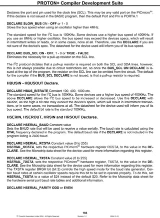 PROTON+ Compiler Development Suite
166
 Crownhill Associates Limited 2004 - All Rights Reserved Revision 1.2 2004-10-18
Declares the port and pin used for the clock line (SCL). This may be any valid port on the PICmicrotm
.
If this declare is not issued in the BASIC program, then the default Port and Pin is PORTA.1
DECLARE SLOW_BUS ON - OFF or 1 - 0
Slows the bus speed when using an oscillator higher than 4MHz.
The standard speed for the I2
C bus is 100KHz. Some devices use a higher bus speed of 400KHz. If
you use an 8MHz or higher oscillator, the bus speed may exceed the devices specs, which will result
in intermittent writes or reads, or in some cases, none at all. Therefore, use this DECLARE if you are
not sure of the device's spec. The datasheet for the device used will inform you of its bus speed.
DECLARE BUS_SCL ON - OFF, 1 - 0 or TRUE - FALSE
Eliminates the necessity for a pull-up resistor on the SCL line.
The I2
C protocol dictates that a pull-up resistor is required on both the SCL and SDA lines, however,
this is not always possible due to circuit restrictions etc, so once the BUS_SCL ON DECLARE is is-
sued at the top of the program, the resistor on the SCL line can be omitted from the circuit. The default
for the compiler if the BUS_SCL DECLARE is not issued, is that a pull-up resistor is required.
HBUSIN - HBUSOUT Declare.
DECLARE HBUS_BITRATE Constant 100, 400, 1000 etc.
The standard speed for the I2
C bus is 100KHz. Some devices use a higher bus speed of 400KHz. The
above DECLARE allows the I2
C bus speed to be increased or decreased. Use this DECLARE with
caution, as too high a bit rate may exceed the device's specs, which will result in intermittent transac-
tions, or in some cases, no transactions at all. The datasheet for the device used will inform you of its
bus speed. The default bit rate is the standard 100KHz.
HSERIN, HSEROUT, HRSIN and HRSOUT Declares.
DECLARE HSERIAL_BAUD Constant value
Sets the BAUD rate that will be used to receive a value serially. The baud rate is calculated using the
XTAL frequency declared in the program. The default baud rate if the DECLARE is not included in the
program listing is 2400 baud.
DECLARE HSERIAL_RCSTA Constant value (0 to 255)
HSERIAL_RCSTA, sets the respective PICmicrotm
hardware register RCSTA, to the value in the DE-
CLARE. See the Microchip data sheet for the device used for more information regarding this register.
DECLARE HSERIAL_TXSTA Constant value (0 to 255)
HSERIAL_TXSTA, sets the respective PICmicrotm
hardware register, TXSTA, to the value in the DE-
CLARE. See the Microchip data sheet for the device used for more information regarding this register.
The TXSTA register BRGH bit (bit 2) controls the high speed mode for the baud rate generator. Cer-
tain baud rates at certain oscillator speeds require this bit to be set to operate properly. To do this, set
HSERIAL_TXSTA to a value of $24 instead of the default $20. Refer to the Microchip data sheet for
the hardware serial port baud rate tables and additional information.
DECLARE HSERIAL_PARITY ODD or EVEN
 