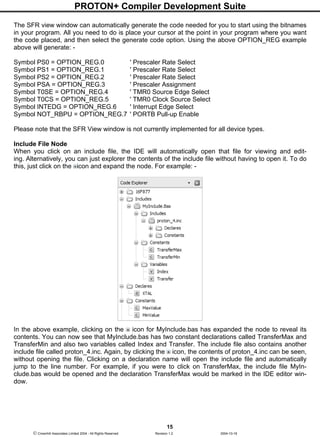 PROTON+ Compiler Development Suite
15
 Crownhill Associates Limited 2004 - All Rights Reserved Revision 1.2 2004-10-18
The SFR view window can automatically generate the code needed for you to start using the bitnames
in your program. All you need to do is place your cursor at the point in your program where you want
the code placed, and then select the generate code option. Using the above OPTION_REG example
above will generate: -
Symbol PS0 = OPTION_REG.0 ' Prescaler Rate Select
Symbol PS1 = OPTION_REG.1 ' Prescaler Rate Select
Symbol PS2 = OPTION_REG.2 ' Prescaler Rate Select
Symbol PSA = OPTION_REG.3 ' Prescaler Assignment
Symbol T0SE = OPTION_REG.4 ' TMR0 Source Edge Select
Symbol T0CS = OPTION_REG.5 ' TMR0 Clock Source Select
Symbol INTEDG = OPTION_REG.6 ' Interrupt Edge Select
Symbol NOT_RBPU = OPTION_REG.7 ' PORTB Pull-up Enable
Please note that the SFR View window is not currently implemented for all device types.
Include File Node
When you click on an include file, the IDE will automatically open that file for viewing and edit-
ing. Alternatively, you can just explorer the contents of the include file without having to open it. To do
this, just click on the icon and expand the node. For example: -
In the above example, clicking on the icon for MyInclude.bas has expanded the node to reveal its
contents. You can now see that MyInclude.bas has two constant declarations called TransferMax and
TransferMin and also two variables called Index and Transfer. The include file also contains another
include file called proton_4.inc. Again, by clicking the icon, the contents of proton_4.inc can be seen,
without opening the file. Clicking on a declaration name will open the include file and automatically
jump to the line number. For example, if you were to click on TransferMax, the include file MyIn-
clude.bas would be opened and the declaration TransferMax would be marked in the IDE editor win-
dow.
 