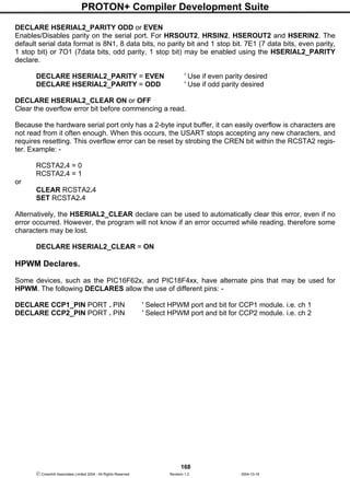 PROTON+ Compiler Development Suite
168
 Crownhill Associates Limited 2004 - All Rights Reserved Revision 1.2 2004-10-18
DECLARE HSERIAL2_PARITY ODD or EVEN
Enables/Disables parity on the serial port. For HRSOUT2, HRSIN2, HSEROUT2 and HSERIN2. The
default serial data format is 8N1, 8 data bits, no parity bit and 1 stop bit. 7E1 (7 data bits, even parity,
1 stop bit) or 7O1 (7data bits, odd parity, 1 stop bit) may be enabled using the HSERIAL2_PARITY
declare.
DECLARE HSERIAL2_PARITY = EVEN ' Use if even parity desired
DECLARE HSERIAL2_PARITY = ODD ' Use if odd parity desired
DECLARE HSERIAL2_CLEAR ON or OFF
Clear the overflow error bit before commencing a read.
Because the hardware serial port only has a 2-byte input buffer, it can easily overflow is characters are
not read from it often enough. When this occurs, the USART stops accepting any new characters, and
requires resetting. This overflow error can be reset by strobing the CREN bit within the RCSTA2 regis-
ter. Example: -
RCSTA2.4 = 0
RCSTA2.4 = 1
or
CLEAR RCSTA2.4
SET RCSTA2.4
Alternatively, the HSERIAL2_CLEAR declare can be used to automatically clear this error, even if no
error occurred. However, the program will not know if an error occurred while reading, therefore some
characters may be lost.
DECLARE HSERIAL2_CLEAR = ON
HPWM Declares.
Some devices, such as the PIC16F62x, and PIC18F4xx, have alternate pins that may be used for
HPWM. The following DECLARES allow the use of different pins: -
DECLARE CCP1_PIN PORT . PIN ' Select HPWM port and bit for CCP1 module. i.e. ch 1
DECLARE CCP2_PIN PORT . PIN ' Select HPWM port and bit for CCP2 module. i.e. ch 2
 