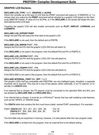 PROTON+ Compiler Development Suite
170
 Crownhill Associates Limited 2004 - All Rights Reserved Revision 1.2 2004-10-18
GRAPHIC LCD Declares.
DECLARE LCD_TYPE 1 or 0 , GRAPHIC or ALPHA
Inform the compiler as to the type of LCD that the PRINT command will output to. If GRAPHIC or 1 is
chosen then any output by the PRINT command will be directed to a graphic LCD based on the Sam-
sung S6B0108 chipset. A value of 0 or ALPHA, or if the DECLARE is not issued will target the stan-
dard alphanumeric LCD type
Targeting the graphic LCD will also enable commands such as PLOT, UNPLOT, LCDREAD, and
LCDWRITE.
DECLARE LCD_DTPORT PORT
Assign the port that will output the 8-bit data to the graphic LCD.
If the DECLARE is not used, then the default port is PORTB.
DECLARE LCD_RWPIN PORT . PIN
Assigns the Port and Pin that the graphic LCD's RW line will attach to.
If the DECLARE is not used in the program, then the default Port and Pin is PORTC.0.
DECLARE LCD_CS1PIN PORT . PIN
Assigns the Port and Pin that the graphic LCD's CS1 line will attach to.
If the DECLARE is not used in the program, then the default Port and Pin is PORTC.0.
DECLARE LCD_CS2PIN PORT . PIN
Assigns the Port and Pin that the graphic LCD's CS2 line will attach to.
If the DECLARE is not used in the program, then the default Port and Pin is PORTC.0.
DECLARE INTERNAL_FONT ON - OFF, 1 or 0
The graphic LCD's that are compatible with PROTON+ are non-intelligent types, therefore, a separate
character set is required. This may be in one of two places, either externally, in an I2
C eeprom, or in-
ternally in a CDATA table.
If an external font is chosen, the I2
C eeprom must be connected to the specified SDA and SCL pins
(as dictated by DECLARE SDA and DECLARE SCL).
If an internal font is chosen, it must be on a PICmicrotm
device that has self modifying code features,
such as the 16F87X, or 18XXXX range.
The CDATA table that contains the font must have a label, named FONT: preceding it. For example: -
FONT: CDATA $7E , $11 , $11 , $11 , $7E , $0 ' Chr "A"
CDATA $7F , $49 , $49 , $49 , $36 , $0 ' Chr "B"
{ rest of font table }
The font table may be anywhere in memory, however, it is best placed after the main program code.
If the DECLARE is omitted from the program, then an external font is the default setting.
 