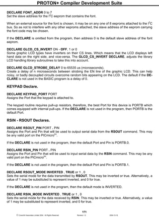 PROTON+ Compiler Development Suite
171
 Crownhill Associates Limited 2004 - All Rights Reserved Revision 1.2 2004-10-18
DECLARE FONT_ADDR 0 to 7
Set the slave address for the I2
C eeprom that contains the font.
When an external source for the font is chosen, it may be on any one of 8 eeproms attached to the I2
C
bus. So as not to interfere with any other eeproms attached, the slave address of the eeprom carrying
the font code may be chosen.
If the DECLARE is omitted from the program, then address 0 is the default slave address of the font
eeprom.
DECLARE GLCD_CS_INVERT ON - OFF, 1 or 0
Some graphic LCD types have inverters on their CS lines. Which means that the LCD displays left
hand data on the right side, and vice-versa. The GLCD_CS_INVERT DECLARE, adjusts the library
LCD handling library subroutines to take this into account.
DECLARE GLCD_STROBE_DELAY 0 to 65535 us (microseconds).
Create a delay of n microseconds between strobing the EN line of the graphic LCD. This can help
noisy, or badly decoupled circuits overcome random bits appearing on the LCD. The default if the DE-
CLARE is not used in the BASIC program is a delay of 0.
KEYPAD Declare.
DECLARE KEYPAD_PORT PORT
Assigns the Port that the keypad is attached to.
The keypad routine requires pull-up resistors, therefore, the best Port for this device is PORTB which
comes equipped with internal pull-ups. If the DECLARE is not used in the program, then PORTB is the
default Port.
RSIN - RSOUT Declares.
DECLARE RSOUT_PIN PORT . PIN
Assigns the Port and Pin that will be used to output serial data from the RSOUT command. This may
be any valid port on the PICmicrotm
.
If the DECLARE is not used in the program, then the default Port and Pin is PORTB.0.
DECLARE RSIN_PIN PORT . PIN
Assigns the Port and Pin that will be used to input serial data by the RSIN command. This may be any
valid port on the PICmicrotm
.
If the DECLARE is not used in the program, then the default Port and Pin is PORTB.1.
DECLARE RSOUT_MODE INVERTED , TRUE or 1 , 0
Sets the serial mode for the data transmitted by RSOUT. This may be inverted or true. Alternatively, a
value of 1 may be substituted to represent inverted, and 0 for true.
If the DECLARE is not used in the program, then the default mode is INVERTED.
DECLARE RSIN_MODE INVERTED , TRUE or 1 , 0
Sets the serial mode for the data received by RSIN. This may be inverted or true. Alternatively, a value
of 1 may be substituted to represent inverted, and 0 for true.
 