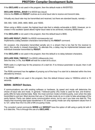 PROTON+ Compiler Development Suite
172
 Crownhill Associates Limited 2004 - All Rights Reserved Revision 1.2 2004-10-18
If the DECLARE is not used in the program, then the default mode is INVERTED.
DECLARE SERIAL_BAUD 0 to 65535 bps (baud)
Informs the RSIN and RSOUT routines as to what baud rate to receive and transmit data.
Virtually any baud rate may be transmitted and received, but there are standard bauds, namely: -
300, 600, 1200, 2400, 4800, 9600, and 19200.
When using a 4MHz crystal, the highest baud rate that is reliably achievable is 9600. However, an in-
crease in the oscillator speed allows higher baud rates to be achieved, including 38400 baud.
If the DECLARE is not used in the program, then the default baud is 9600.
DECLARE RSOUT_PACE 0 to 65535 microseconds (us)
Implements a delay between characters transmitted by the RSOUT command.
On occasion, the characters transmitted serially are in a stream that is too fast for the receiver to
catch, this results in missed characters. To alleviate this, a delay may be implemented between each
individual character transmitted by RSOUT.
If the DECLARE is not used in the program, then the default is no delay between characters.
DECLARE RSIN_TIMEOUT 0 to 65535 milliseconds (ms)
Sets the time, in ms, that RSIN will wait for a start bit to occur.
RSIN waits in a tight loop for the presence of a start bit. If no timeout parameter is issued, then it will
wait forever.
The RSIN command has the option of jumping out of the loop if no start bit is detected within the time
allocated by timeout.
If the DECLARE is not used in the program, then the default timeout value is 10000ms which is 10
seconds.
SERIN - SEROUT Declare.
If communications are with existing software or hardware, its speed and mode will determine the
choice of baud rate and mode. In general, 7-bit/even-parity (7E) mode is used for text, and 8-bit/no-
parity (8N) for byte-oriented data. Note: the most common mode is 8-bit/no-parity, even when the data
transmitted is just text. Most devices that use a 7-bit data mode do so in order to take advantage of the
parity feature. Parity can detect some communication errors, but to use it you lose one data bit. This
means that incoming data bytes transferred in 7E (even-parity) mode can only represent values from 0
to 127, rather than the 0 to 255 of 8N (no-parity) mode.
The compiler's serial commands SERIN and SEROUT have the option of still using a parity bit with 4
to 8 data bits. This is through the use of a DECLARE: -
 