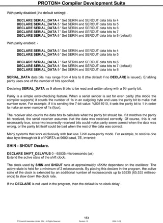 PROTON+ Compiler Development Suite
173
 Crownhill Associates Limited 2004 - All Rights Reserved Revision 1.2 2004-10-18
With parity disabled (the default setting): -
DECLARE SERIAL_DATA 4 ' Set SERIN and SEROUT data bits to 4
DECLARE SERIAL_DATA 5 ' Set SERIN and SEROUT data bits to 5
DECLARE SERIAL_DATA 6 ' Set SERIN and SEROUT data bits to 6
DECLARE SERIAL_DATA 7 ' Set SERIN and SEROUT data bits to 7
DECLARE SERIAL_DATA 8 ' Set SERIN and SEROUT data bits to 8 (default)
With parity enabled: -
DECLARE SERIAL_DATA 5 ' Set SERIN and SEROUT data bits to 4
DECLARE SERIAL_DATA 6 ' Set SERIN and SEROUT data bits to 5
DECLARE SERIAL_DATA 7 ' Set SERIN and SEROUT data bits to 6
DECLARE SERIAL_DATA 8 ' Set SERIN and SEROUT data bits to 7 (default)
DECLARE SERIAL_DATA 9 ' Set SERIN and SEROUT data bits to 8
SERIAL_DATA data bits may range from 4 bits to 8 (the default if no DECLARE is issued). Enabling
parity uses one of the number of bits specified.
Declaring SERIAL_DATA as 9 allows 8 bits to be read and written along with a 9th parity bit.
Parity is a simple error-checking feature. When a serial sender is set for even parity (the mode the
compiler supports) it counts the number of 1s in an outgoing byte and uses the parity bit to make that
number even. For example, if it is sending the 7-bit value: %0011010, it sets the parity bit to 1 in order
to make an even number of 1s (four).
The receiver also counts the data bits to calculate what the parity bit should be. If it matches the parity
bit received, the serial receiver assumes that the data was received correctly. Of course, this is not
necessarily true, since two incorrectly received bits could make parity seem correct when the data was
wrong, or the parity bit itself could be bad when the rest of the data was correct.
Many systems that work exclusively with text use 7-bit/ even-parity mode. For example, to receive one
data byte through bit-0 of PORTA at 9600 baud, 7E, inverted:
SHIN - SHOUT Declare.
DECLARE SHIFT_DELAYUS 0 - 65535 microseconds (us)
Extend the active state of the shift clock.
The clock used by SHIN and SHOUT runs at approximately 45KHz dependent on the oscillator. The
active state is held for a minimum of 2 microseconds. By placing this declare in the program, the active
state of the clock is extended by an additional number of microseconds up to 65535 (65.535 millisec-
onds) to slow down the clock rate.
If the DECLARE is not used in the program, then the default is no clock delay.
 