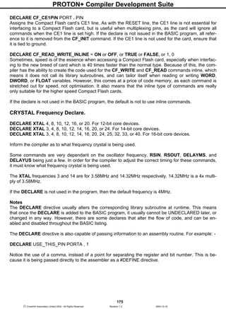 PROTON+ Compiler Development Suite
175
 Crownhill Associates Limited 2004 - All Rights Reserved Revision 1.2 2004-10-18
DECLARE CF_CE1PIN PORT . PIN
Assigns the Compact Flash card’s CE1 line. As with the RESET line, the CE1 line is not essential for
interfacing to a Compact Flash card, but is useful when multiplexing pins, as the card will ignore all
commands when the CE1 line is set high. If the declare is not issued in the BASIC program, all refer-
ence to it is removed from the CF_INIT command. If the CE1 line is not used for the card, ensure that
it is tied to ground.
DECLARE CF_READ_WRITE_INLINE = ON or OFF, or TRUE or FALSE, or 1, 0
Sometimes, speed is of the essence when accessing a Compact Flash card, especially when interfac-
ing to the new breed of card which is 40 times faster than the normal type. Because of this, the com-
piler has the ability to create the code used for the CF_WRITE and CF_READ commands inline, which
means it does not call its library subroutines, and can tailor itself when reading or writing WORD,
DWORD, or FLOAT variables. However, this comes at a price of code memory, as each command is
stretched out for speed, not optimisation. It also means that the inline type of commands are really
only suitable for the higher speed Compact Flash cards.
If the declare is not used in the BASIC program, the default is not to use inline commands.
CRYSTAL Frequency Declare.
DECLARE XTAL 4, 8, 10, 12, 16, or 20. For 12-bit core devices.
DECLARE XTAL 3, 4, 8, 10, 12, 14, 16, 20, or 24. For 14-bit core devices.
DECLARE XTAL 3, 4, 8, 10, 12, 14, 16, 20, 24, 25, 32, 33, or 40. For 16-bit core devices.
Inform the compiler as to what frequency crystal is being used.
Some commands are very dependant on the oscillator frequency, RSIN, RSOUT, DELAYMS, and
DELAYUS being just a few. In order for the compiler to adjust the correct timing for these commands,
it must know what frequency crystal is being used.
The XTAL frequencies 3 and 14 are for 3.58MHz and 14.32MHz respectively. 14.32MHz is a 4x multi-
ply of 3.58MHz.
If the DECLARE is not used in the program, then the default frequency is 4MHz.
Notes
The DECLARE directive usually alters the corresponding library subroutine at runtime. This means
that once the DECLARE is added to the BASIC program, it usually cannot be UNDECLARED later, or
changed in any way. However, there are some declares that alter the flow of code, and can be en-
abled and disabled throughout the BASIC listing.
The DECLARE directive is also capable of passing information to an assembly routine. For example: -
DECLARE USE_THIS_PIN PORTA , 1
Notice the use of a comma, instead of a point for separating the register and bit number. This is be-
cause it is being passed directly to the assembler as a #DEFINE directive.
 