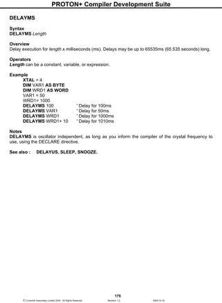 PROTON+ Compiler Development Suite
176
 Crownhill Associates Limited 2004 - All Rights Reserved Revision 1.2 2004-10-18
DELAYMS
Syntax
DELAYMS Length
Overview
Delay execution for length x milliseconds (ms). Delays may be up to 65535ms (65.535 seconds) long.
Operators
Length can be a constant, variable, or expression.
Example
XTAL = 4
DIM VAR1 AS BYTE
DIM WRD1 AS WORD
VAR1 = 50
WRD1= 1000
DELAYMS 100 ' Delay for 100ms
DELAYMS VAR1 ' Delay for 50ms
DELAYMS WRD1 ' Delay for 1000ms
DELAYMS WRD1+ 10 ' Delay for 1010ms
Notes
DELAYMS is oscillator independent, as long as you inform the compiler of the crystal frequency to
use, using the DECLARE directive.
See also : DELAYUS, SLEEP, SNOOZE.
 