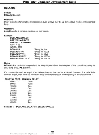 PROTON+ Compiler Development Suite
177
 Crownhill Associates Limited 2004 - All Rights Reserved Revision 1.2 2004-10-18
DELAYUS
Syntax
DELAYUS Length
Overview
Delay execution for length x microseconds (us). Delays may be up to 65535us (65.535 milliseconds)
long.
Operators
Length can be a constant, variable, or expression.
Example
DECLARE XTAL 20
DIM VAR1 AS BYTE
DIM WRD1 AS WORD
VAR1 = 50
WRD1= 1000
DELAYUS 1 ' Delay for 1us
DELAYUS 100 ' Delay for 100us
DELAYUS VAR1 ' Delay for 50us
DELAYUS WRD1 ' Delay for 1000us
DELAYUS WRD1+ 10 ' Delay for 1010us
Notes
DELAYUS is oscillator independent, as long as you inform the compiler of the crystal frequency to
use, using the XTAL directive.
If a constant is used as length, then delays down to 1us can be achieved, however, if a variable is
used as length, then there's a minimum delay time depending on the frequency of the crystal used: -
CRYSTAL FREQ MINIMUM DELAY
4MHz 24us
8MHz 12us
10MHz 8us
16MHz 5us
20MHz 2us
24MHz 2us
25MHz 2us
32MHz 2us
33MHz 2us
40MHz 2us
See also : DECLARE, DELAYMS, SLEEP, SNOOZE
 