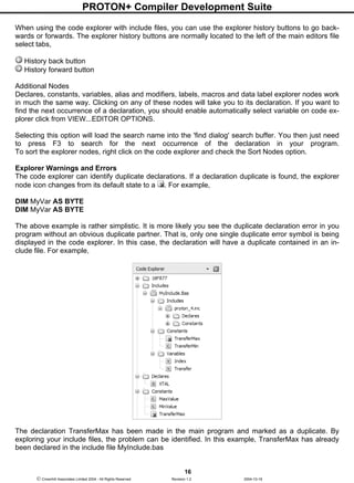PROTON+ Compiler Development Suite
16
 Crownhill Associates Limited 2004 - All Rights Reserved Revision 1.2 2004-10-18
When using the code explorer with include files, you can use the explorer history buttons to go back-
wards or forwards. The explorer history buttons are normally located to the left of the main editors file
select tabs,
History back button
History forward button
Additional Nodes
Declares, constants, variables, alias and modifiers, labels, macros and data label explorer nodes work
in much the same way. Clicking on any of these nodes will take you to its declaration. If you want to
find the next occurrence of a declaration, you should enable automatically select variable on code ex-
plorer click from VIEW...EDITOR OPTIONS.
Selecting this option will load the search name into the 'find dialog' search buffer. You then just need
to press F3 to search for the next occurrence of the declaration in your program.
To sort the explorer nodes, right click on the code explorer and check the Sort Nodes option.
Explorer Warnings and Errors
The code explorer can identify duplicate declarations. If a declaration duplicate is found, the explorer
node icon changes from its default state to a . For example,
DIM MyVar AS BYTE
DIM MyVar AS BYTE
The above example is rather simplistic. It is more likely you see the duplicate declaration error in you
program without an obvious duplicate partner. That is, only one single duplicate error symbol is being
displayed in the code explorer. In this case, the declaration will have a duplicate contained in an in-
clude file. For example,
The declaration TransferMax has been made in the main program and marked as a duplicate. By
exploring your include files, the problem can be identified. In this example, TransferMax has already
been declared in the include file MyInclude.bas
 