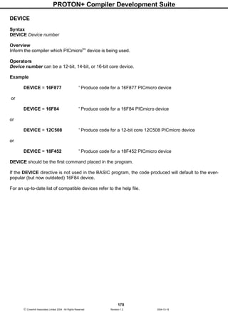 PROTON+ Compiler Development Suite
178
 Crownhill Associates Limited 2004 - All Rights Reserved Revision 1.2 2004-10-18
DEVICE
Syntax
DEVICE Device number
Overview
Inform the compiler which PICmicrotm
device is being used.
Operators
Device number can be a 12-bit, 14-bit, or 16-bit core device.
Example
DEVICE = 16F877 ' Produce code for a 16F877 PICmicro device
or
DEVICE = 16F84 ' Produce code for a 16F84 PICmicro device
or
DEVICE = 12C508 ' Produce code for a 12-bit core 12C508 PICmicro device
or
DEVICE = 18F452 ' Produce code for a 18F452 PICmicro device
DEVICE should be the first command placed in the program.
If the DEVICE directive is not used in the BASIC program, the code produced will default to the ever-
popular (but now outdated) 16F84 device.
For an up-to-date list of compatible devices refer to the help file.
 