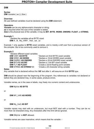 PROTON+ Compiler Development Suite
180
 Crownhill Associates Limited 2004 - All Rights Reserved Revision 1.2 2004-10-18
DIM
Syntax
DIM Variable { as } { Size }
Overview
All user-defined variables must be declared using the DIM statement.
Operators
Variable can be any alphanumeric character or string.
as is required when the size of the variable is stated.
Size is the physical size of the variable, it may be BIT, BYTE, WORD, DWORD, FLOAT, or STRING.
Example 1
' Declare the variables all as BYTE sized
DIM A , B , My_VAR1 , fred , cat , zz
Example 1 only applies to BYTE sized variables, and is merely a left over from a previous version of
the compiler. But is too commonly used to remove it.
Example 2
' Declare different sized variables
DIM VAR1 AS BYTE ' Declare an 8-bit BYTE sized variable
DIM WRD1 AS WORD ' Declare a 16-bit WORD sized variable
DIM DWRD1 AS DWORD ' Declare a 32-bit DWORD sized variable
DIM BITVAR AS BIT ' Declare a 1-bit BIT sized variable
DIM FLT AS FLOAT ' Create a 32-bit floating point variable
DIM STRNG AS STRING*20 ‘ Create a 20 character string variable
Notes
Any variable that is declared without the 'AS' text after it, will assume an 8-bit BYTE type.
DIM should be placed near the beginning of the program. Any references to variables not declared or
before they are declared may, in some cases, produce errors.
Variable names, as in the case or labels, may freely mix numeric content and underscores.
DIM MyVar AS BYTE
or
DIM MY_VAR AS WORD
or
DIM My_Var2 AS BIT
Variable names may start with an underscore, but must NOT start with a number. They can be no
more than 32 characters long. Any characters after this limit will be ignored.
DIM 2MyVar is NOT allowed.
Variable names are case insensitive, which means that the variable: -
 