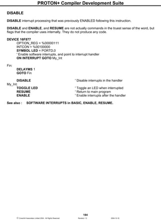 PROTON+ Compiler Development Suite
184
 Crownhill Associates Limited 2004 - All Rights Reserved Revision 1.2 2004-10-18
DISABLE
DISABLE interrupt processing that was previously ENABLED following this instruction.
DISABLE and ENABLE, and RESUME are not actually commands in the truest sense of the word, but
flags that the compiler uses internally. They do not produce any code.
DEVICE 16F877
OPTION_REG = %00000111
INTCON = %00100000
SYMBOL LED = PORTD.0
' Enable software interrupts, and point to interrupt handler
ON INTERRUPT GOTO My_Int
Fin:
DELAYMS 1
GOTO Fin
DISABLE ' Disable interrupts in the handler
My_Int:
TOGGLE LED ' Toggle an LED when interrupted
RESUME ' Return to main program
ENABLE ' Enable interrupts after the handler
See also : SOFTWARE INTERRUPTS in BASIC, ENABLE, RESUME.
 