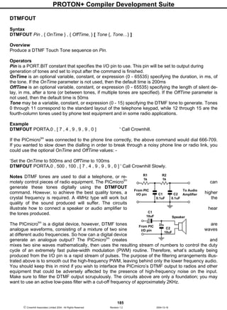 PROTON+ Compiler Development Suite
185
 Crownhill Associates Limited 2004 - All Rights Reserved Revision 1.2 2004-10-18
DTMFOUT
Syntax
DTMFOUT Pin , { OnTime } , { OffTime, } [ Tone {, Tone…} ]
Overview
Produce a DTMF Touch Tone sequence on Pin.
Operators
Pin is a PORT.BIT constant that specifies the I/O pin to use. This pin will be set to output during
generation of tones and set to input after the command is finished.
OnTime is an optional variable, constant, or expression (0 - 65535) specifying the duration, in ms, of
the tone. If the OnTime parameter is not used, then the default time is 200ms
OffTime is an optional variable, constant, or expression (0 - 65535) specifying the length of silent de-
lay, in ms, after a tone (or between tones, if multiple tones are specified). If the OffTime parameter is
not used, then the default time is 50ms
Tone may be a variable, constant, or expression (0 - 15) specifying the DTMF tone to generate. Tones
0 through 11 correspond to the standard layout of the telephone keypad, while 12 through 15 are the
fourth-column tones used by phone test equipment and in some radio applications.
Example
DTMFOUT PORTA.0 , [ 7 , 4 , 9 , 9 , 9 , 0 ] ' Call Crownhill.
If the PICmicrotm
was connected to the phone line correctly, the above command would dial 666-709.
If you wanted to slow down the dialling in order to break through a noisy phone line or radio link, you
could use the optional OnTime and OffTime values: -
‘Set the OnTime to 500ms and OffTime to 100ms
DTMFOUT PORTA.0 , 500 , 100 , [ 7 , 4 , 9 , 9 , 9 , 0 ] ' Call Crownhill Slowly.
Notes DTMF tones are used to dial a telephone, or re-
motely control pieces of radio equipment. The PICmicrotm
can
generate these tones digitally using the DTMFOUT
command. However, to achieve the best quality tones, a higher
crystal frequency is required. A 4MHz type will work but the
quality of the sound produced will suffer. The circuits
illustrate how to connect a speaker or audio amplifier to hear
the tones produced.
The PICmicrotm
is a digital device, however, DTMF tones are
analogue waveforms, consisting of a mixture of two sine waves
at different audio frequencies. So how can a digital device
generate an analogue output? The PICmicrotm
creates and
mixes two sine waves mathematically, then uses the resulting stream of numbers to control the duty
cycle of an extremely fast pulse-width modulation (PWM) routine. Therefore, what’s actually being
produced from the I/O pin is a rapid stream of pulses. The purpose of the filtering arrangements illus-
trated above is to smooth out the high-frequency PWM, leaving behind only the lower frequency audio.
You should keep this in mind if you wish to interface the PICmicro’s DTMF output to radios and other
equipment that could be adversely affected by the presence of high-frequency noise on the input.
Make sure to filter the DTMF output scrupulously. The circuits above are only a foundation; you may
want to use an active low-pass filter with a cut-off frequency of approximately 2KHz.
C2
0.1uF
R2
1k
To Audio
Amplifier
R1
1k
C1
0.1uF
From PIC
I/O pin
From PIC
I/O pin
Speaker
C1
10uF
C2
10uF
 