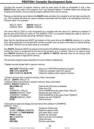 PROTON+ Compiler Development Suite
187
 Crownhill Associates Limited 2004 - All Rights Reserved Revision 1.2 2004-10-18
Counting the amount of eeprom memory used by each piece of data is acceptable if only a few
EDATA tables are used in the program, but it can become tedious if multiple values and strings are
needing to be stored, and can lead to program glitches if the count is wrong.
Placing an identifying name before the EDATA table will allow the compiler to do the byte counting for
you. The compiler will store the eeprom address associated with the table in the identifying name as a
constant value. For example: -
HELLO_TEXT EDATA "HELLO"
WORLD_TEXT EDATA "WORLD"
The name HELLO_TEXT is now recognised as a constant with the value of 0, referring to address 0
that the text string "HELLO" starts at. The WORLD_TEXT is a constant holding the value 5, which re-
fers to the address that the text string "WORLD" starts at.
Note that the identifying text MUST be located on the same line as the EDATA directive or a syntax
error will be produced. It must also NOT contain a postfix colon as does a line label or it will be treat as
a line label. Think of it as an alias name to a constant.
Any EDATA directives MUST be placed at the head of the BASIC program as is done with SYMBOLS,
so that the name is recognised by the rest of the program as it is parsed. There is no need to jump
over EDATA directives as you have to with LDATA or CDATA, because they do not occupy code
memory, but reside in high DATA memory.
The example program below illustrates the use of eeprom addressing.
' Display two text strings held in eeprom memory
INCLUDE "PROTON_4.INC" ' Demo on a PROTON development board
DIM CHAR AS BYTE ' Holds the character read from eeprom
DIM CHARPOS AS BYTE ' Holds the address within eeprom memory
' Create a string of text in eeprom memory. NULL terminated
HELLO EDATA "HELLO ",0
' Create another string of text in eeprom memory. NULL terminated
WORLD EDATA "WORLD",0
DELAYMS 200 ' Wait for the PICmicro to stabilise
CLS ' Clear the LCD
CHARPOS = HELLO ' Point CHARPOS to the start of text "HELLO"
GOSUB DISPLAY_TEXT ' Display the text "HELLO"
CHARPOS = WORLD ' Point CHARPOS to the start of text "WORLD"
GOSUB DISPLAY_TEXT ' Display the text "WORLD"
STOP ' We're all done
' Subroutine to read and display the text held at the address in CHARPOS
DISPLAY_TEXT:
WHILE 1 = 1 ' Create an infinite loop
CHAR = EREAD CHARPOS ' Read the eeprom data
IF CHAR = 0 THEN BREAK ' Exit when NULL found
PRINT CHAR ' Display the character
INC CHARPOS ' Move up to the next address
WEND ' Close the loop
RETURN ' Exit the subroutine
 