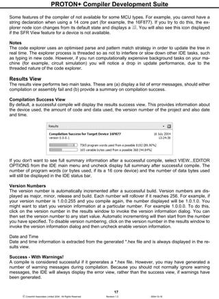 PROTON+ Compiler Development Suite
17
 Crownhill Associates Limited 2004 - All Rights Reserved Revision 1.2 2004-10-18
Some features of the compiler of not available for some MCU types. For example, you cannot have a
string declaration when using a 14 core part (for example, the 16F877). If you try to do this, the ex-
plorer node icon changes from its default state and displays a . You will also see this icon displayed
if the SFR View feature for a device is not available.
Notes
The code explorer uses an optimised parse and pattern match strategy in order to update the tree in
real time. The explorer process is threaded so as not to interfere or slow down other IDE tasks, such
as typing in new code. However, if you run computationally expensive background tasks on your ma-
chine (for example, circuit simulation) you will notice a drop in update performance, due to the
threaded nature of the code explorer.
Results View
The results view performs two main tasks. These are (a) display a list of error messages, should either
compilation or assembly fail and (b) provide a summary on compilation success.
Compilation Success View
By default, a successful compile will display the results success view. This provides information about
the device used, the amount of code and data used, the version number of the project and also date
and time.
If you don't want to see full summary information after a successful compile, select VIEW...EDITOR
OPTIONS from the IDE main menu and uncheck display full summary after successful compile. The
number of program words (or bytes used, if its a 16 core device) and the number of data bytes used
will still be displayed in the IDE status bar.
Version Numbers
The version number is automatically incremented after a successful build. Version numbers are dis-
played as major, minor, release and build. Each number will rollover if it reaches 256. For example, if
your version number is 1.0.0.255 and you compile again, the number displayed will be 1.0.1.0. You
might want to start you version information at a particular number. For example 1.0.0.0. To do this,
click on the version number in the results window to invoke the version information dialog. You can
then set the version number to any start value. Automatic incrementing will then start from the number
you have specified. To disable version numbering, click on the version number in the results window to
invoke the version information dialog and then uncheck enable version information.
Date and Time
Date and time information is extracted from the generated *.hex file and is always displayed in the re-
sults view.
Success - With Warnings!
A compile is considered successful if it generates a *.hex file. However, you may have generated a
number of warning messages during compilation. Because you should not normally ignore warning
messages, the IDE will always display the error view, rather than the success view, if warnings have
been generated.
 